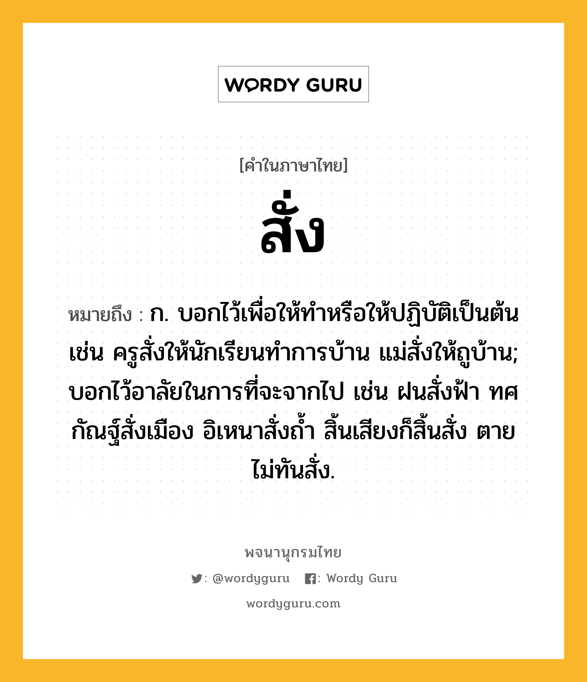 สั่ง ความหมาย หมายถึงอะไร?, คำในภาษาไทย สั่ง หมายถึง ก. บอกไว้เพื่อให้ทําหรือให้ปฏิบัติเป็นต้น เช่น ครูสั่งให้นักเรียนทำการบ้าน แม่สั่งให้ถูบ้าน; บอกไว้อาลัยในการที่จะจากไป เช่น ฝนสั่งฟ้า ทศกัณฐ์สั่งเมือง อิเหนาสั่งถ้ำ สิ้นเสียงก็สิ้นสั่ง ตายไม่ทันสั่ง.