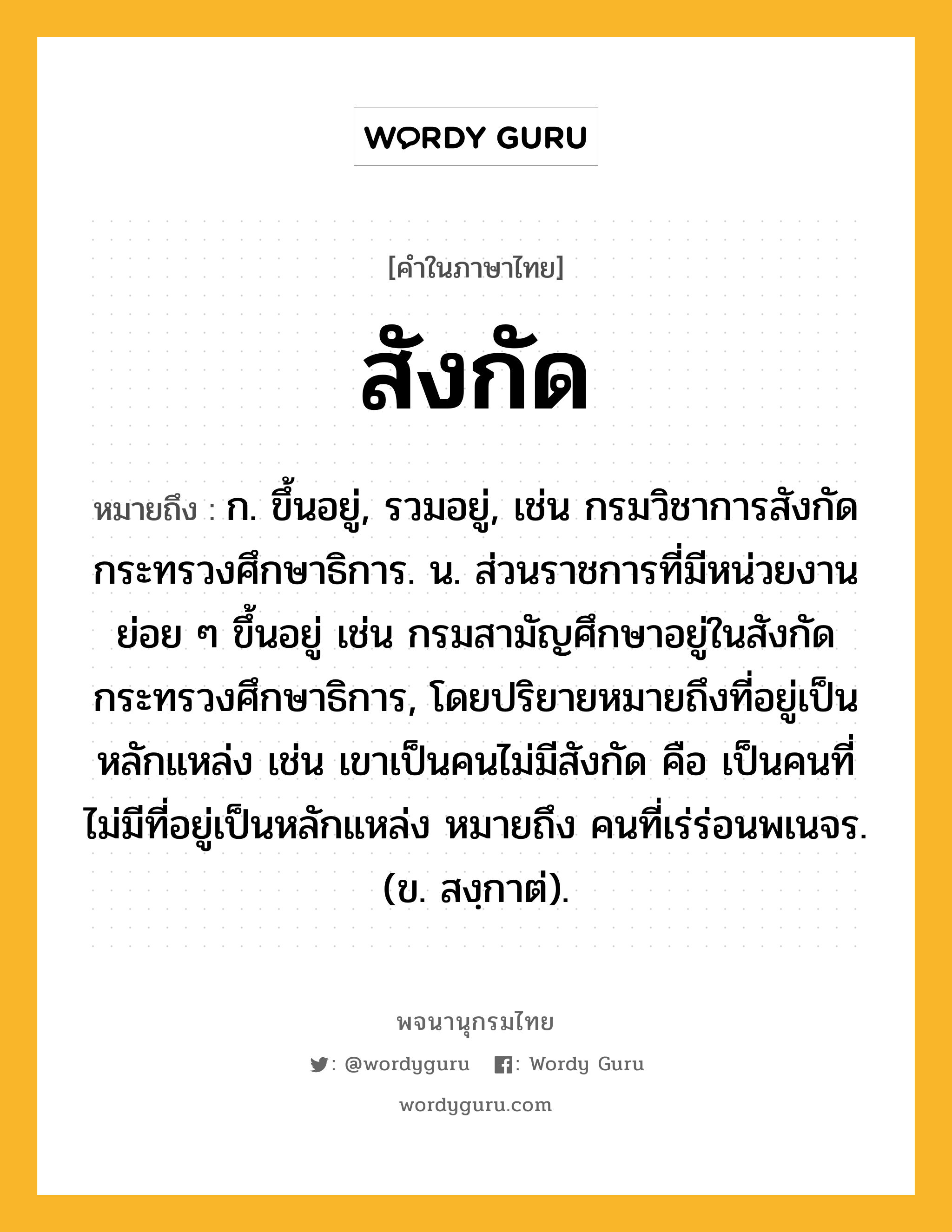 สังกัด ความหมาย หมายถึงอะไร?, คำในภาษาไทย สังกัด หมายถึง ก. ขึ้นอยู่, รวมอยู่, เช่น กรมวิชาการสังกัดกระทรวงศึกษาธิการ. น. ส่วนราชการที่มีหน่วยงานย่อย ๆ ขึ้นอยู่ เช่น กรมสามัญศึกษาอยู่ในสังกัดกระทรวงศึกษาธิการ, โดยปริยายหมายถึงที่อยู่เป็นหลักแหล่ง เช่น เขาเป็นคนไม่มีสังกัด คือ เป็นคนที่ไม่มีที่อยู่เป็นหลักแหล่ง หมายถึง คนที่เร่ร่อนพเนจร. (ข. สงฺกาต่).