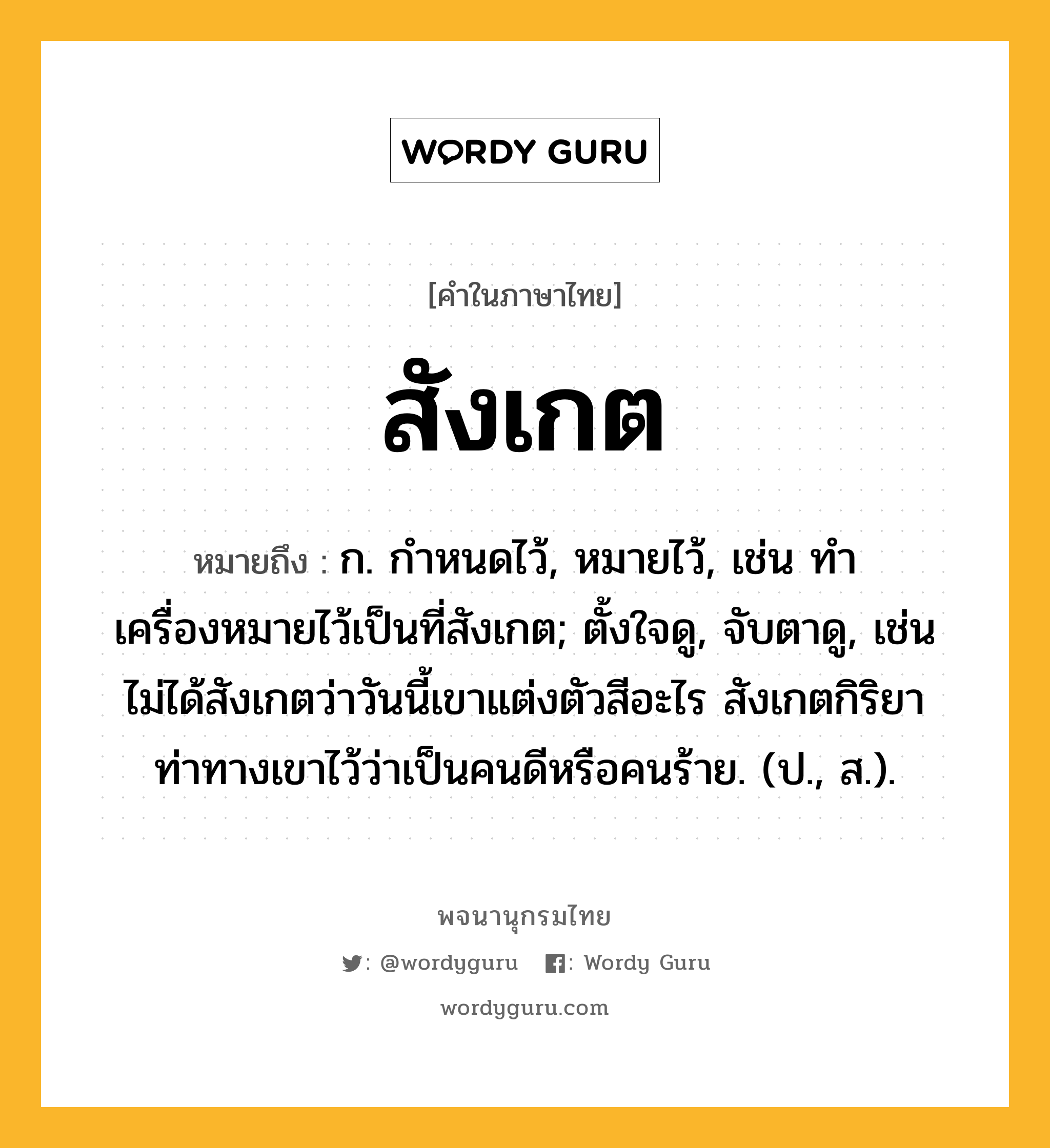 สังเกต ความหมาย หมายถึงอะไร?, คำในภาษาไทย สังเกต หมายถึง ก. กําหนดไว้, หมายไว้, เช่น ทำเครื่องหมายไว้เป็นที่สังเกต; ตั้งใจดู, จับตาดู, เช่น ไม่ได้สังเกตว่าวันนี้เขาแต่งตัวสีอะไร สังเกตกิริยาท่าทางเขาไว้ว่าเป็นคนดีหรือคนร้าย. (ป., ส.).