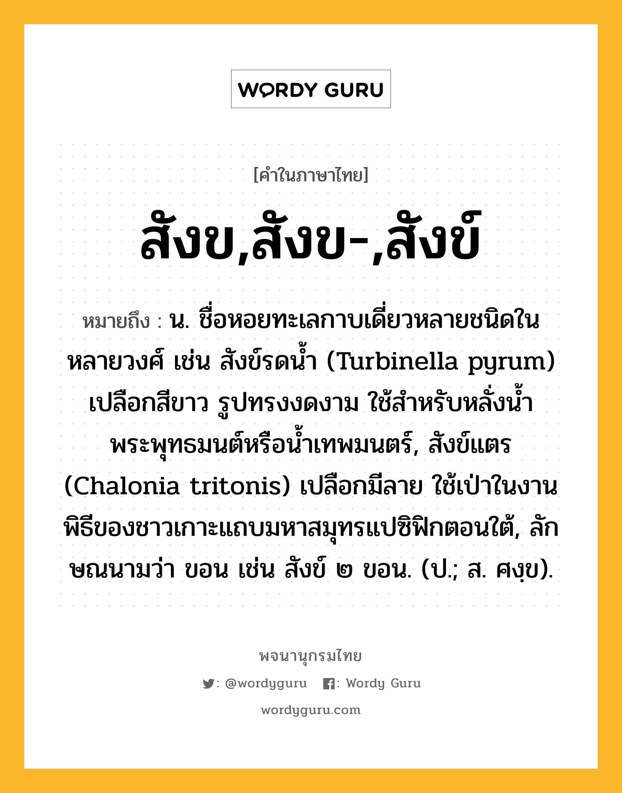 สังข,สังข-,สังข์ ความหมาย หมายถึงอะไร?, คำในภาษาไทย สังข,สังข-,สังข์ หมายถึง น. ชื่อหอยทะเลกาบเดี่ยวหลายชนิดในหลายวงศ์ เช่น สังข์รดน้ำ (Turbinella pyrum) เปลือกสีขาว รูปทรงงดงาม ใช้สำหรับหลั่งน้ำพระพุทธมนต์หรือน้ำเทพมนตร์, สังข์แตร (Chalonia tritonis) เปลือกมีลาย ใช้เป่าในงานพิธีของชาวเกาะแถบมหาสมุทรแปซิฟิกตอนใต้, ลักษณนามว่า ขอน เช่น สังข์ ๒ ขอน. (ป.; ส. ศงฺข).