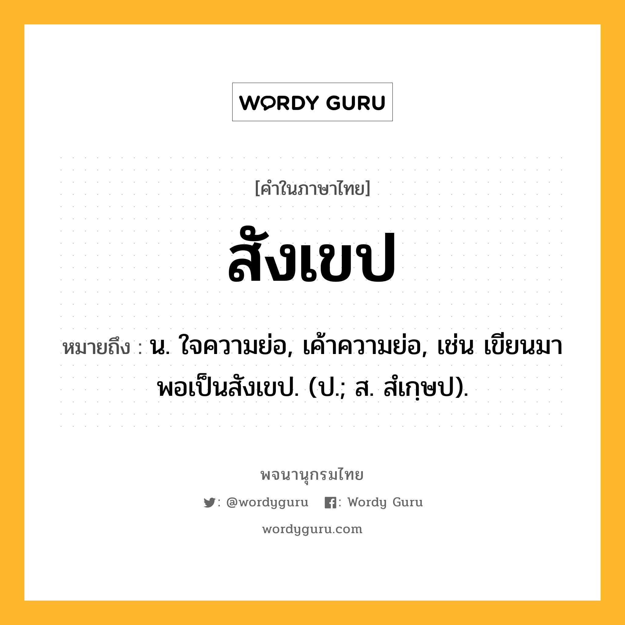 สังเขป ความหมาย หมายถึงอะไร?, คำในภาษาไทย สังเขป หมายถึง น. ใจความย่อ, เค้าความย่อ, เช่น เขียนมาพอเป็นสังเขป. (ป.; ส. สํเกฺษป).