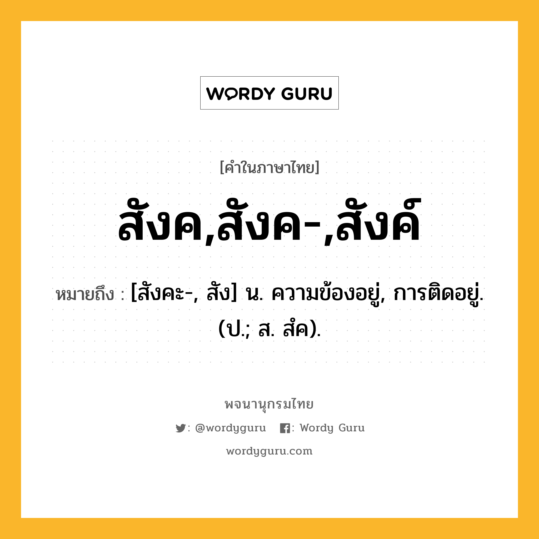 สังค,สังค-,สังค์ ความหมาย หมายถึงอะไร?, คำในภาษาไทย สังค,สังค-,สังค์ หมายถึง [สังคะ-, สัง] น. ความข้องอยู่, การติดอยู่. (ป.; ส. สํค).