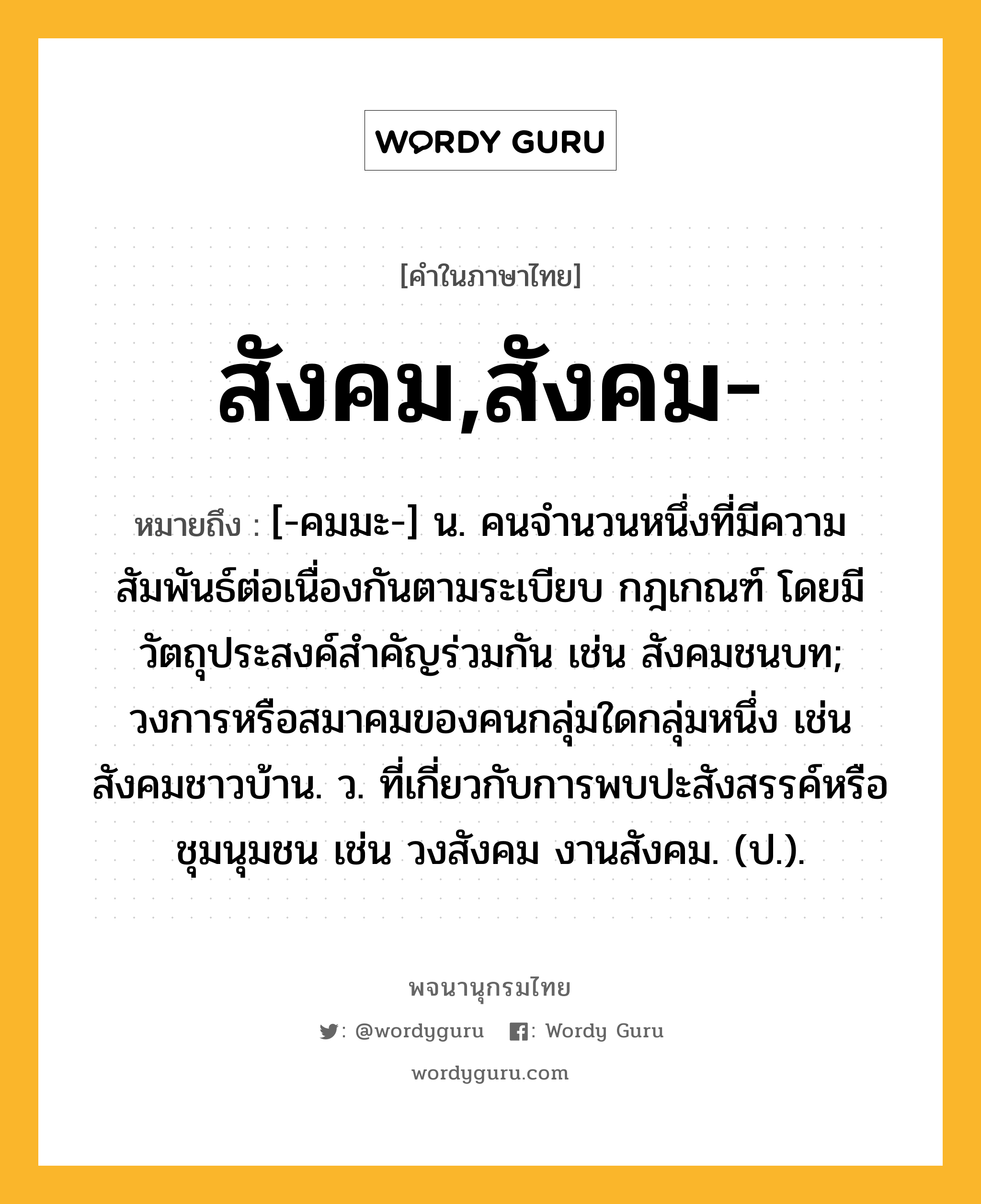 สังคม,สังคม- ความหมาย หมายถึงอะไร?, คำในภาษาไทย สังคม,สังคม- หมายถึง [-คมมะ-] น. คนจํานวนหนึ่งที่มีความสัมพันธ์ต่อเนื่องกันตามระเบียบ กฎเกณฑ์ โดยมีวัตถุประสงค์สําคัญร่วมกัน เช่น สังคมชนบท; วงการหรือสมาคมของคนกลุ่มใดกลุ่มหนึ่ง เช่น สังคมชาวบ้าน. ว. ที่เกี่ยวกับการพบปะสังสรรค์หรือชุมนุมชน เช่น วงสังคม งานสังคม. (ป.).