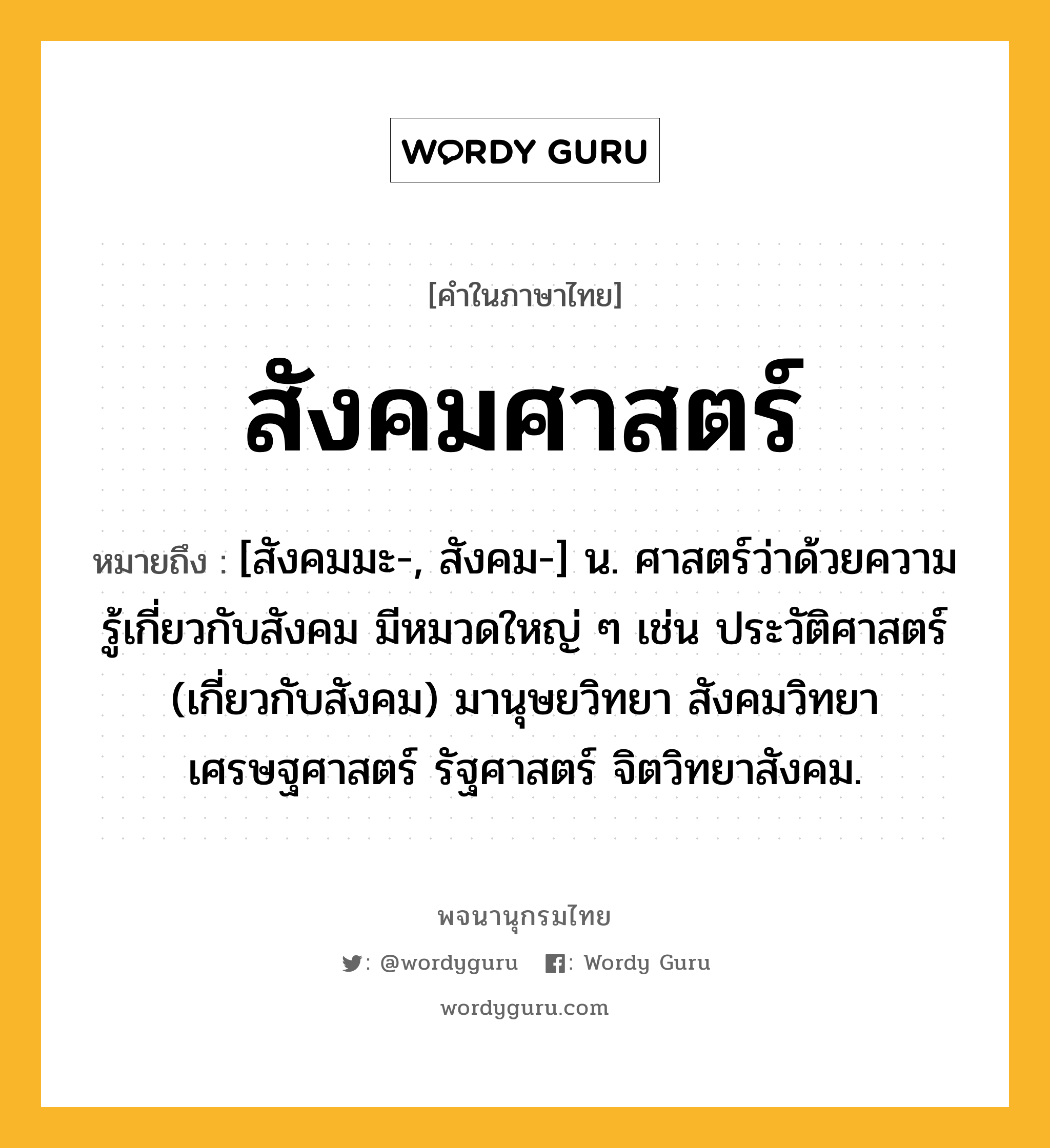 สังคมศาสตร์ ความหมาย หมายถึงอะไร?, คำในภาษาไทย สังคมศาสตร์ หมายถึง [สังคมมะ-, สังคม-] น. ศาสตร์ว่าด้วยความรู้เกี่ยวกับสังคม มีหมวดใหญ่ ๆ เช่น ประวัติศาสตร์ (เกี่ยวกับสังคม) มานุษยวิทยา สังคมวิทยา เศรษฐศาสตร์ รัฐศาสตร์ จิตวิทยาสังคม.