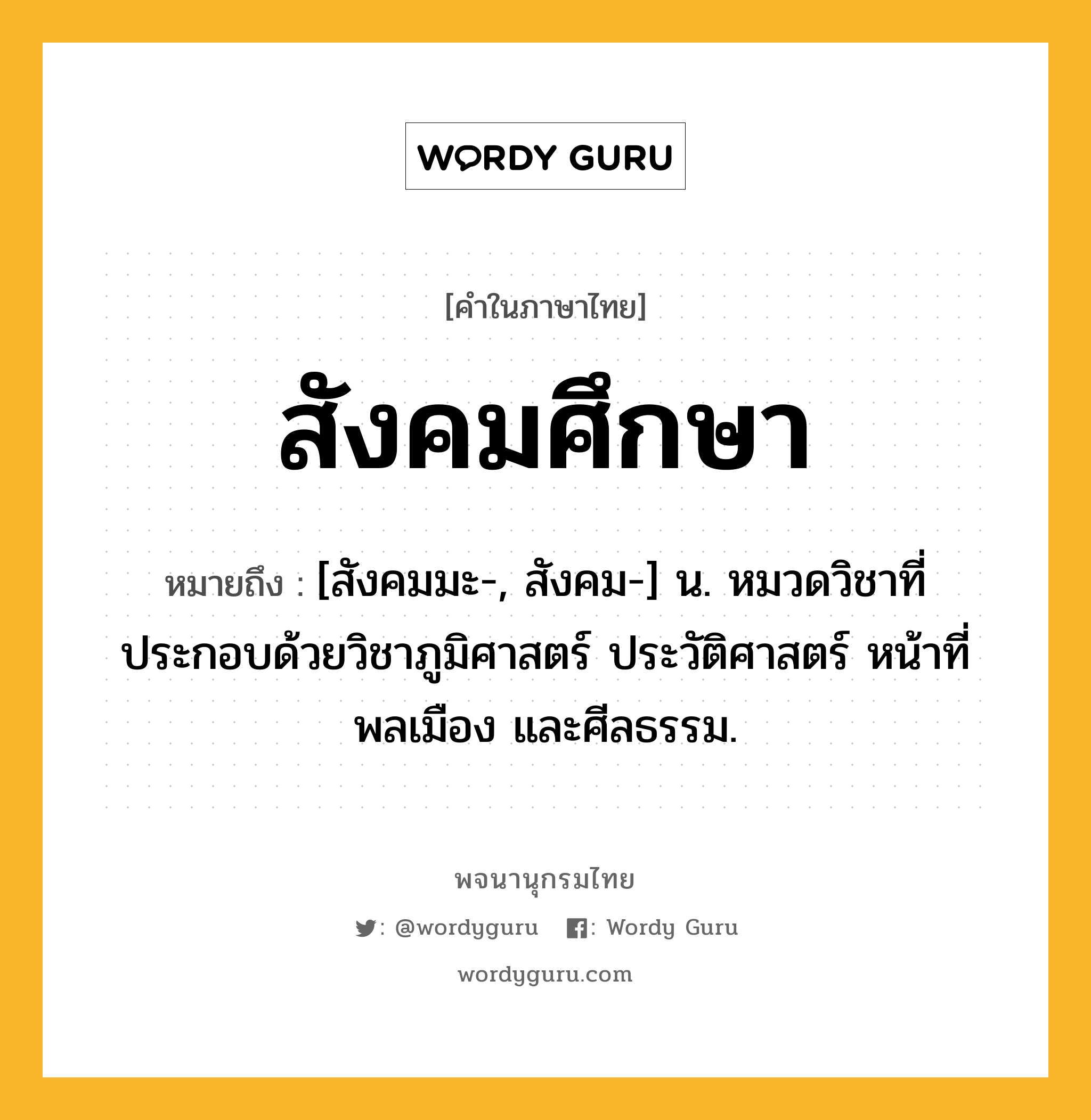 สังคมศึกษา ความหมาย หมายถึงอะไร?, คำในภาษาไทย สังคมศึกษา หมายถึง [สังคมมะ-, สังคม-] น. หมวดวิชาที่ประกอบด้วยวิชาภูมิศาสตร์ ประวัติศาสตร์ หน้าที่พลเมือง และศีลธรรม.