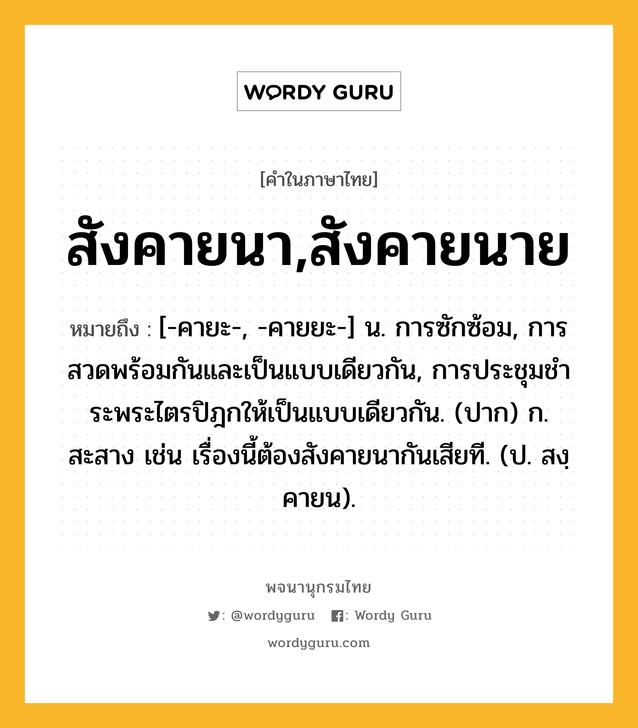 สังคายนา,สังคายนาย ความหมาย หมายถึงอะไร?, คำในภาษาไทย สังคายนา,สังคายนาย หมายถึง [-คายะ-, -คายยะ-] น. การซักซ้อม, การสวดพร้อมกันและเป็นแบบเดียวกัน, การประชุมชําระพระไตรปิฎกให้เป็นแบบเดียวกัน. (ปาก) ก. สะสาง เช่น เรื่องนี้ต้องสังคายนากันเสียที. (ป. สงฺคายน).