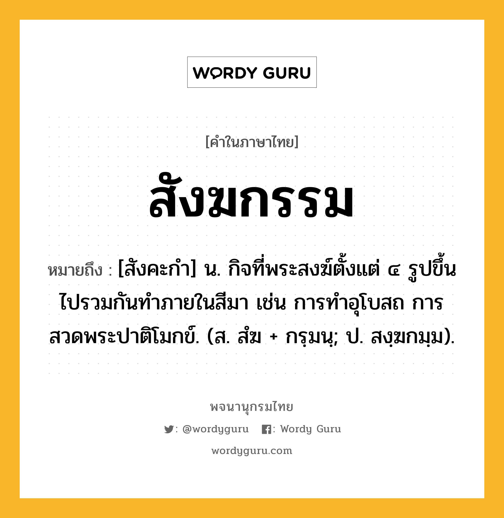 สังฆกรรม ความหมาย หมายถึงอะไร?, คำในภาษาไทย สังฆกรรม หมายถึง [สังคะกำ] น. กิจที่พระสงฆ์ตั้งแต่ ๔ รูปขึ้นไปรวมกันทําภายในสีมา เช่น การทำอุโบสถ การสวดพระปาติโมกข์. (ส. สํฆ + กรฺมนฺ; ป. สงฺฆกมฺม).