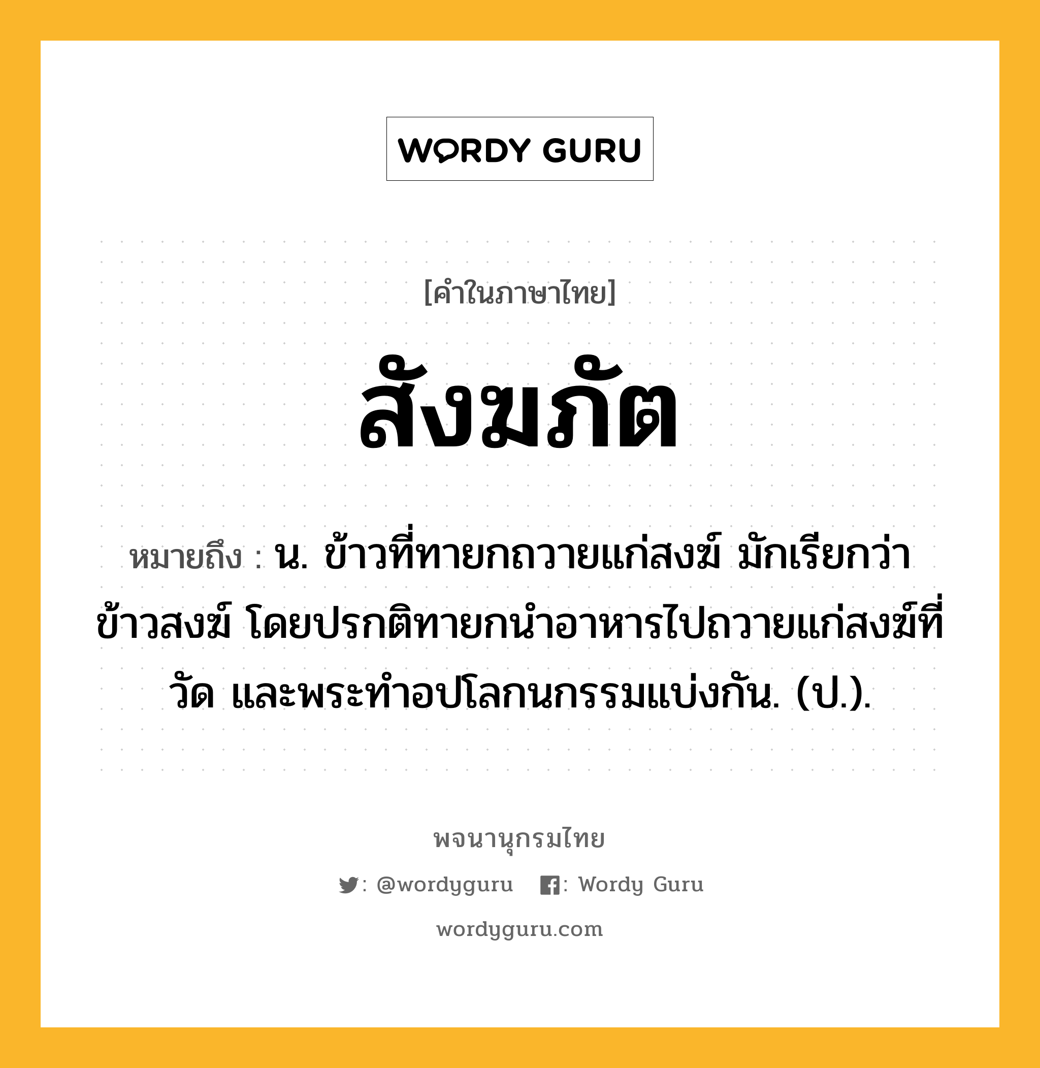 สังฆภัต ความหมาย หมายถึงอะไร?, คำในภาษาไทย สังฆภัต หมายถึง น. ข้าวที่ทายกถวายแก่สงฆ์ มักเรียกว่า ข้าวสงฆ์ โดยปรกติทายกนําอาหารไปถวายแก่สงฆ์ที่วัด และพระทําอปโลกนกรรมแบ่งกัน. (ป.).