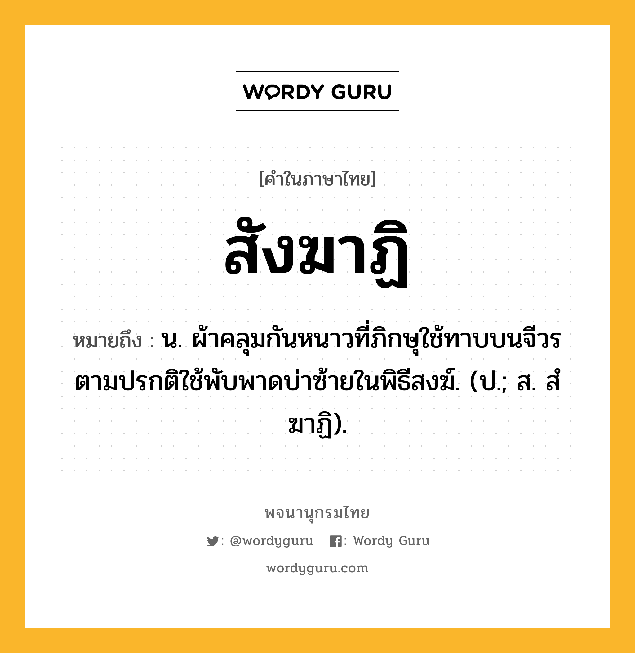 สังฆาฏิ ความหมาย หมายถึงอะไร?, คำในภาษาไทย สังฆาฏิ หมายถึง น. ผ้าคลุมกันหนาวที่ภิกษุใช้ทาบบนจีวร ตามปรกติใช้พับพาดบ่าซ้ายในพิธีสงฆ์. (ป.; ส. สํฆาฏิ).