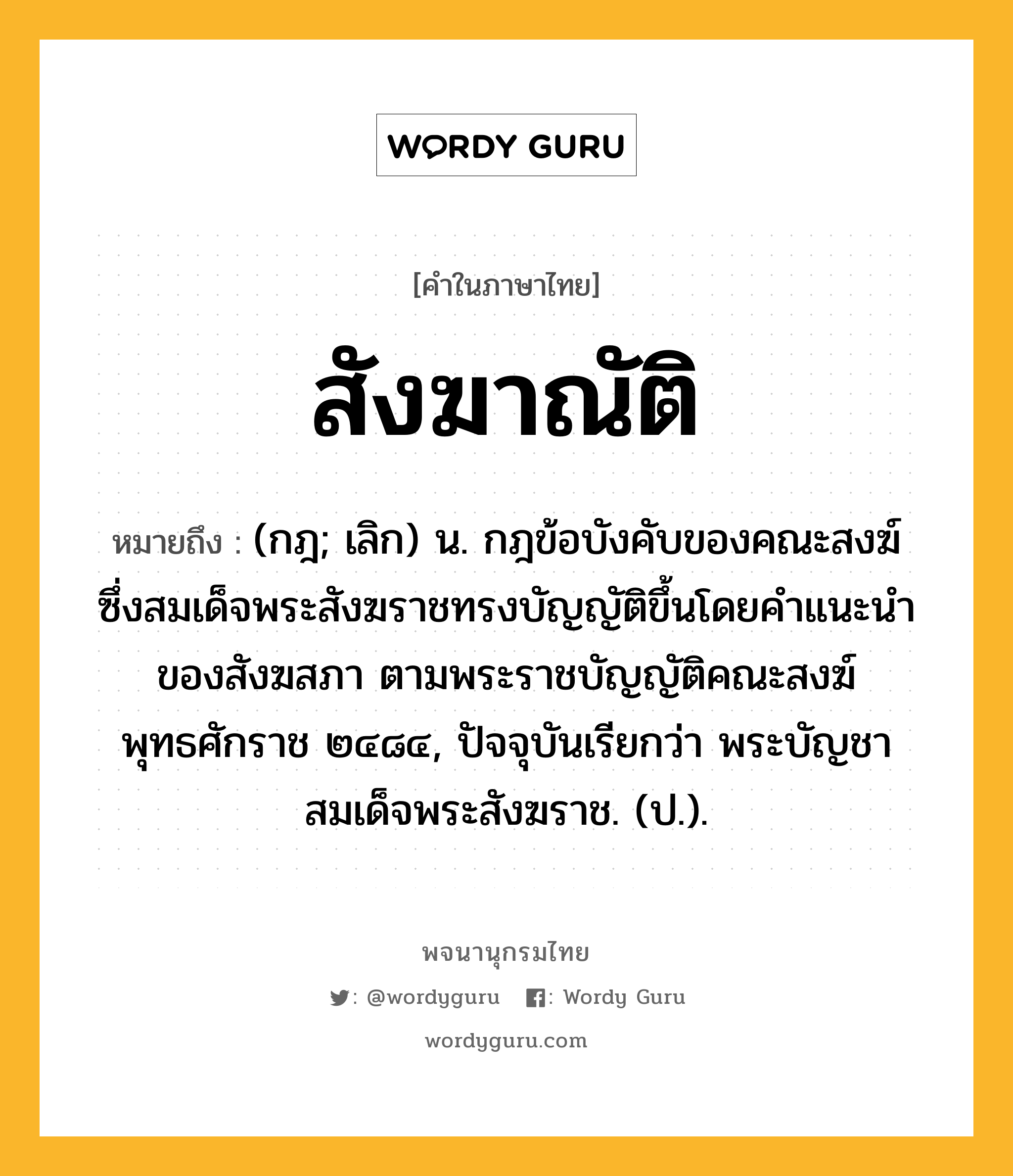 สังฆาณัติ ความหมาย หมายถึงอะไร?, คำในภาษาไทย สังฆาณัติ หมายถึง (กฎ; เลิก) น. กฎข้อบังคับของคณะสงฆ์ ซึ่งสมเด็จพระสังฆราชทรงบัญญัติขึ้นโดยคําแนะนําของสังฆสภา ตามพระราชบัญญัติคณะสงฆ์ พุทธศักราช ๒๔๘๔, ปัจจุบันเรียกว่า พระบัญชาสมเด็จพระสังฆราช. (ป.).