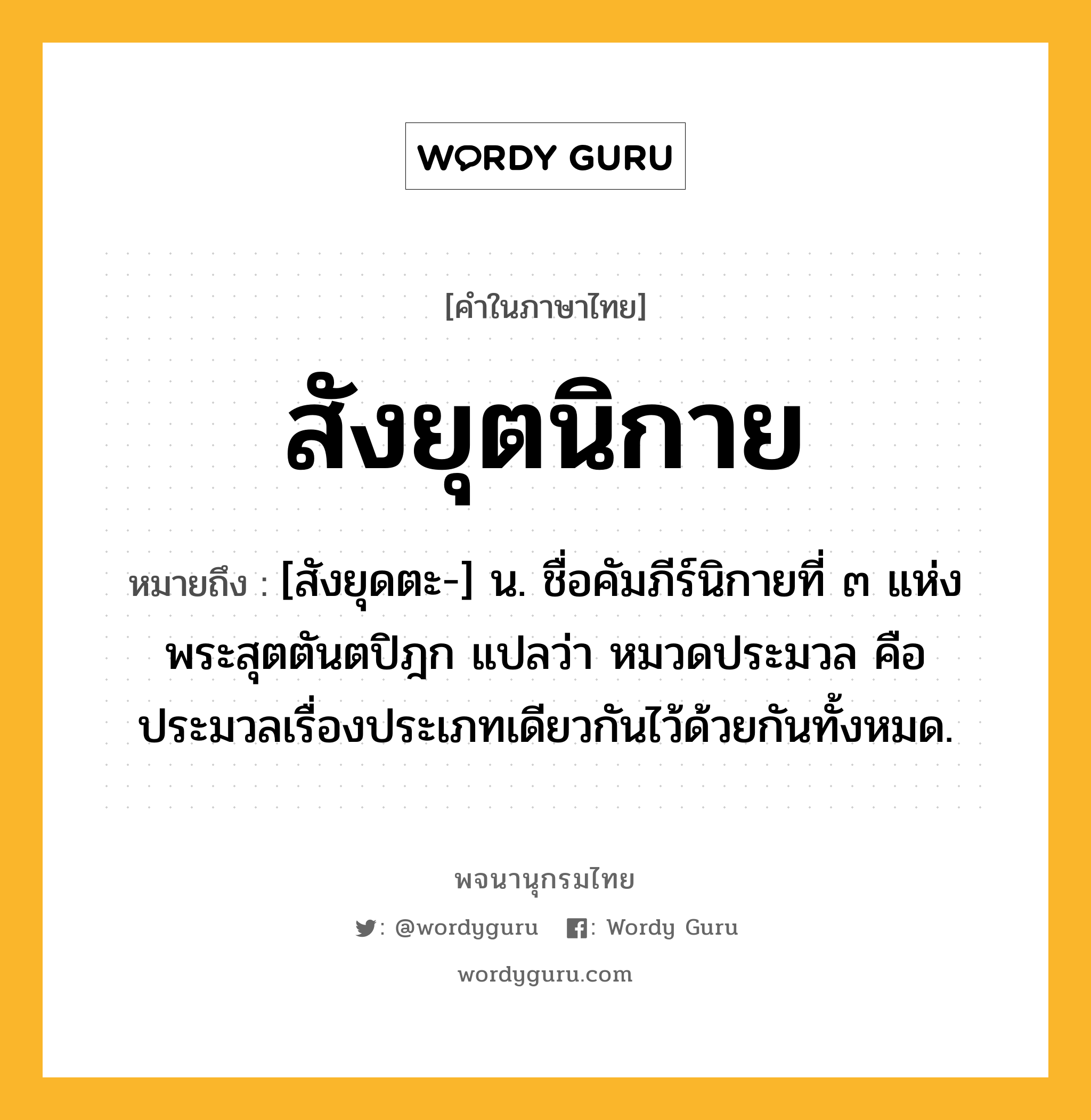 สังยุตนิกาย ความหมาย หมายถึงอะไร?, คำในภาษาไทย สังยุตนิกาย หมายถึง [สังยุดตะ-] น. ชื่อคัมภีร์นิกายที่ ๓ แห่งพระสุตตันตปิฎก แปลว่า หมวดประมวล คือ ประมวลเรื่องประเภทเดียวกันไว้ด้วยกันทั้งหมด.