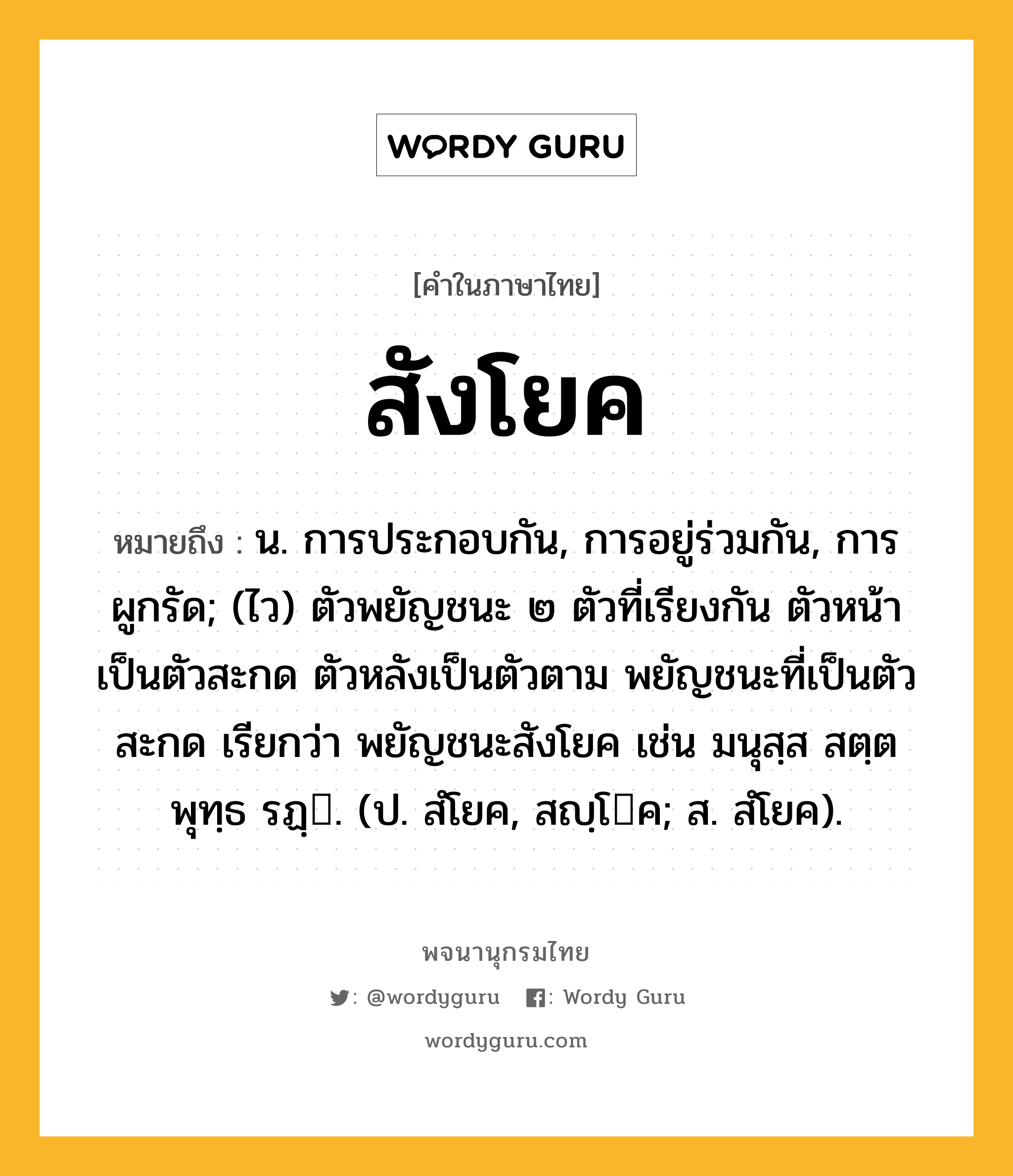 สังโยค ความหมาย หมายถึงอะไร?, คำในภาษาไทย สังโยค หมายถึง น. การประกอบกัน, การอยู่ร่วมกัน, การผูกรัด; (ไว) ตัวพยัญชนะ ๒ ตัวที่เรียงกัน ตัวหน้าเป็นตัวสะกด ตัวหลังเป็นตัวตาม พยัญชนะที่เป็นตัวสะกด เรียกว่า พยัญชนะสังโยค เช่น มนุสฺส สตฺต พุทฺธ รฏฺ. (ป. สํโยค, สญฺโค; ส. สํโยค).