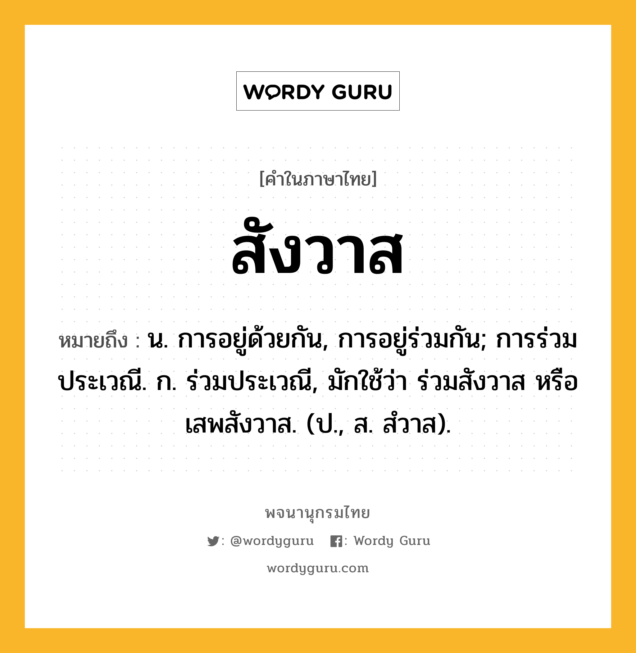 สังวาส ความหมาย หมายถึงอะไร?, คำในภาษาไทย สังวาส หมายถึง น. การอยู่ด้วยกัน, การอยู่ร่วมกัน; การร่วมประเวณี. ก. ร่วมประเวณี, มักใช้ว่า ร่วมสังวาส หรือ เสพสังวาส. (ป., ส. สํวาส).