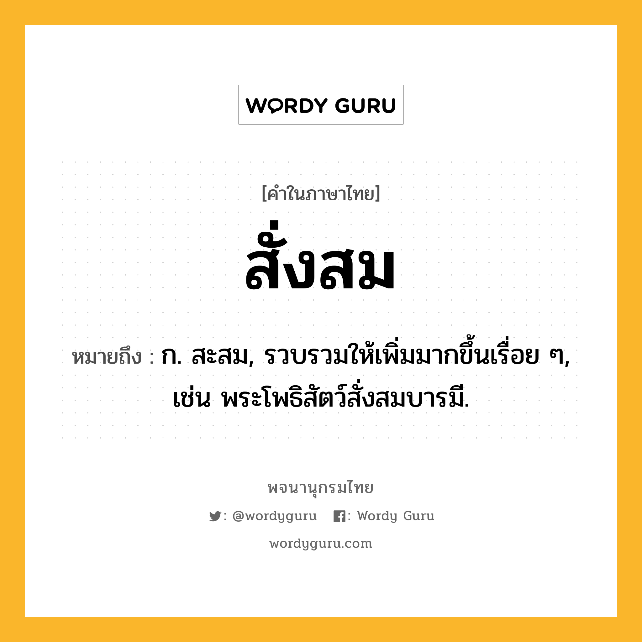 สั่งสม ความหมาย หมายถึงอะไร?, คำในภาษาไทย สั่งสม หมายถึง ก. สะสม, รวบรวมให้เพิ่มมากขึ้นเรื่อย ๆ, เช่น พระโพธิสัตว์สั่งสมบารมี.