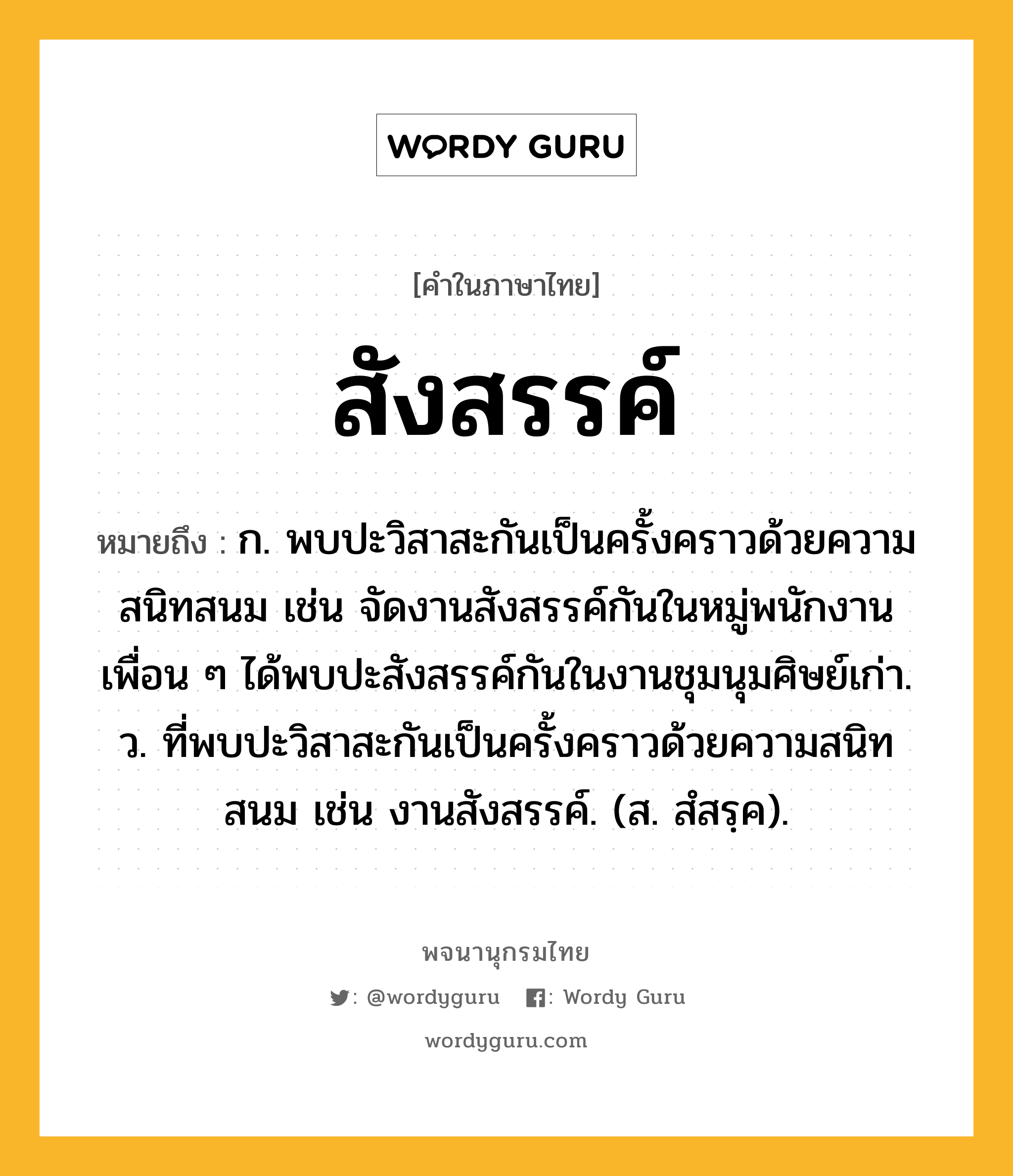 สังสรรค์ ความหมาย หมายถึงอะไร?, คำในภาษาไทย สังสรรค์ หมายถึง ก. พบปะวิสาสะกันเป็นครั้งคราวด้วยความสนิทสนม เช่น จัดงานสังสรรค์กันในหมู่พนักงาน เพื่อน ๆ ได้พบปะสังสรรค์กันในงานชุมนุมศิษย์เก่า. ว. ที่พบปะวิสาสะกันเป็นครั้งคราวด้วยความสนิทสนม เช่น งานสังสรรค์. (ส. สํสรฺค).