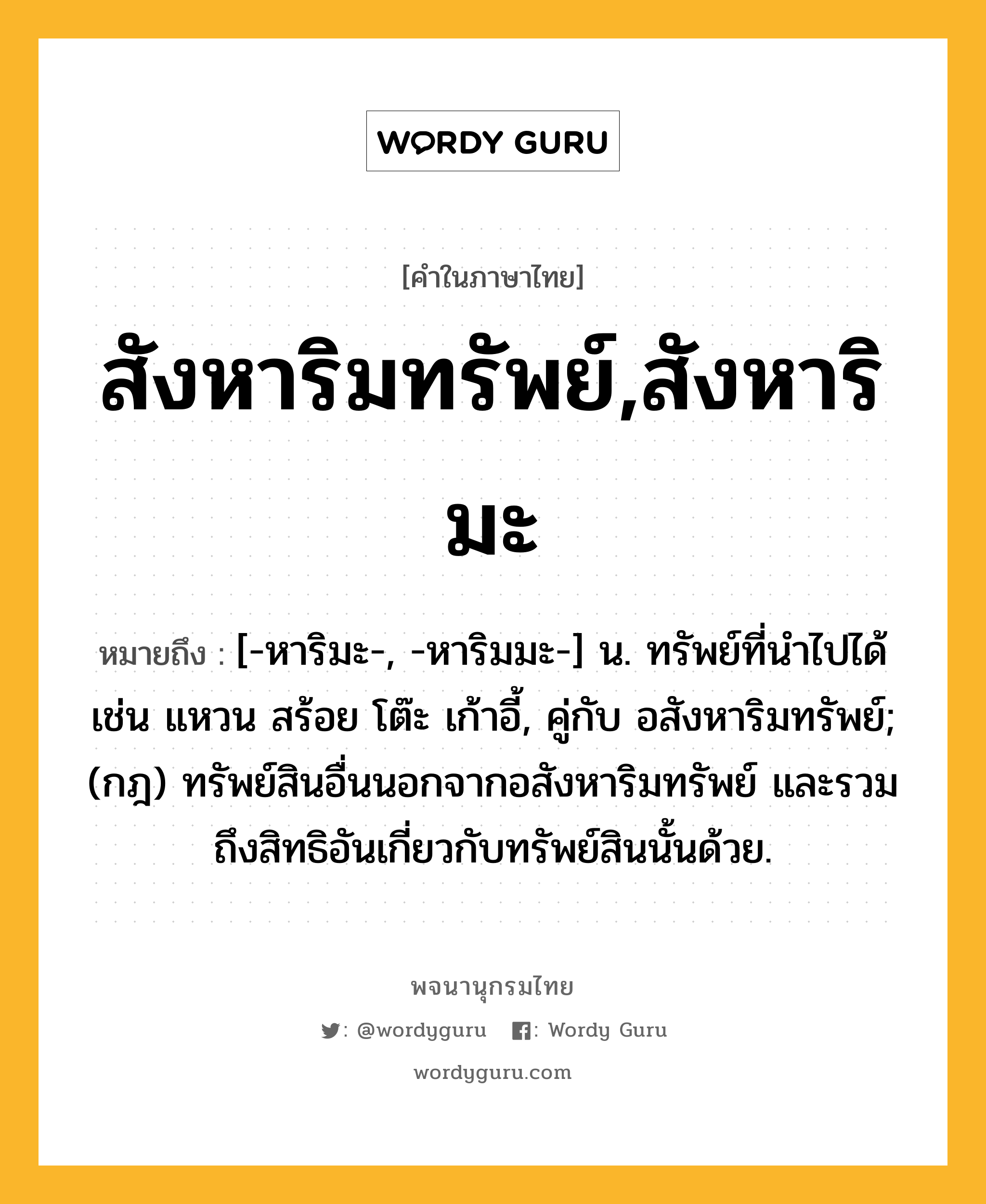 สังหาริมทรัพย์,สังหาริมะ ความหมาย หมายถึงอะไร?, คำในภาษาไทย สังหาริมทรัพย์,สังหาริมะ หมายถึง [-หาริมะ-, -หาริมมะ-] น. ทรัพย์ที่นําไปได้ เช่น แหวน สร้อย โต๊ะ เก้าอี้, คู่กับ อสังหาริมทรัพย์; (กฎ) ทรัพย์สินอื่นนอกจากอสังหาริมทรัพย์ และรวมถึงสิทธิอันเกี่ยวกับทรัพย์สินนั้นด้วย.