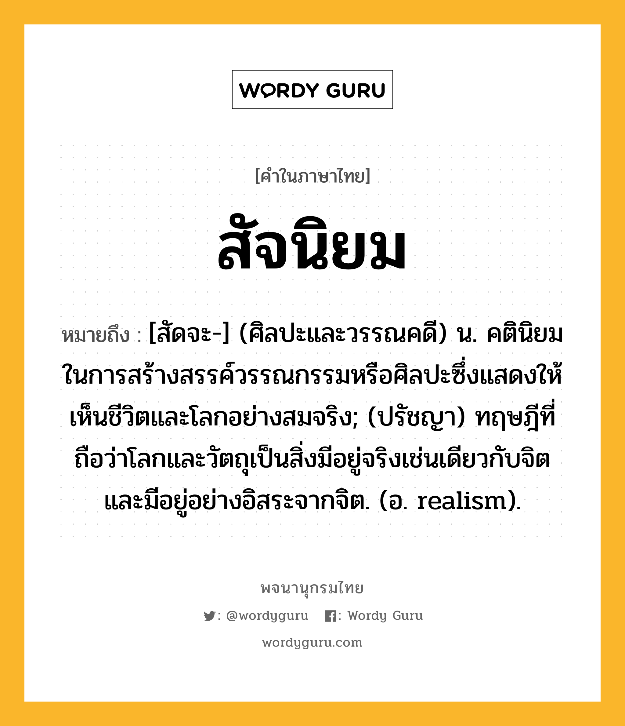 สัจนิยม ความหมาย หมายถึงอะไร?, คำในภาษาไทย สัจนิยม หมายถึง [สัดจะ-] (ศิลปะและวรรณคดี) น. คตินิยมในการสร้างสรรค์วรรณกรรมหรือศิลปะซึ่งแสดงให้เห็นชีวิตและโลกอย่างสมจริง; (ปรัชญา) ทฤษฎีที่ถือว่าโลกและวัตถุเป็นสิ่งมีอยู่จริงเช่นเดียวกับจิต และมีอยู่อย่างอิสระจากจิต. (อ. realism).