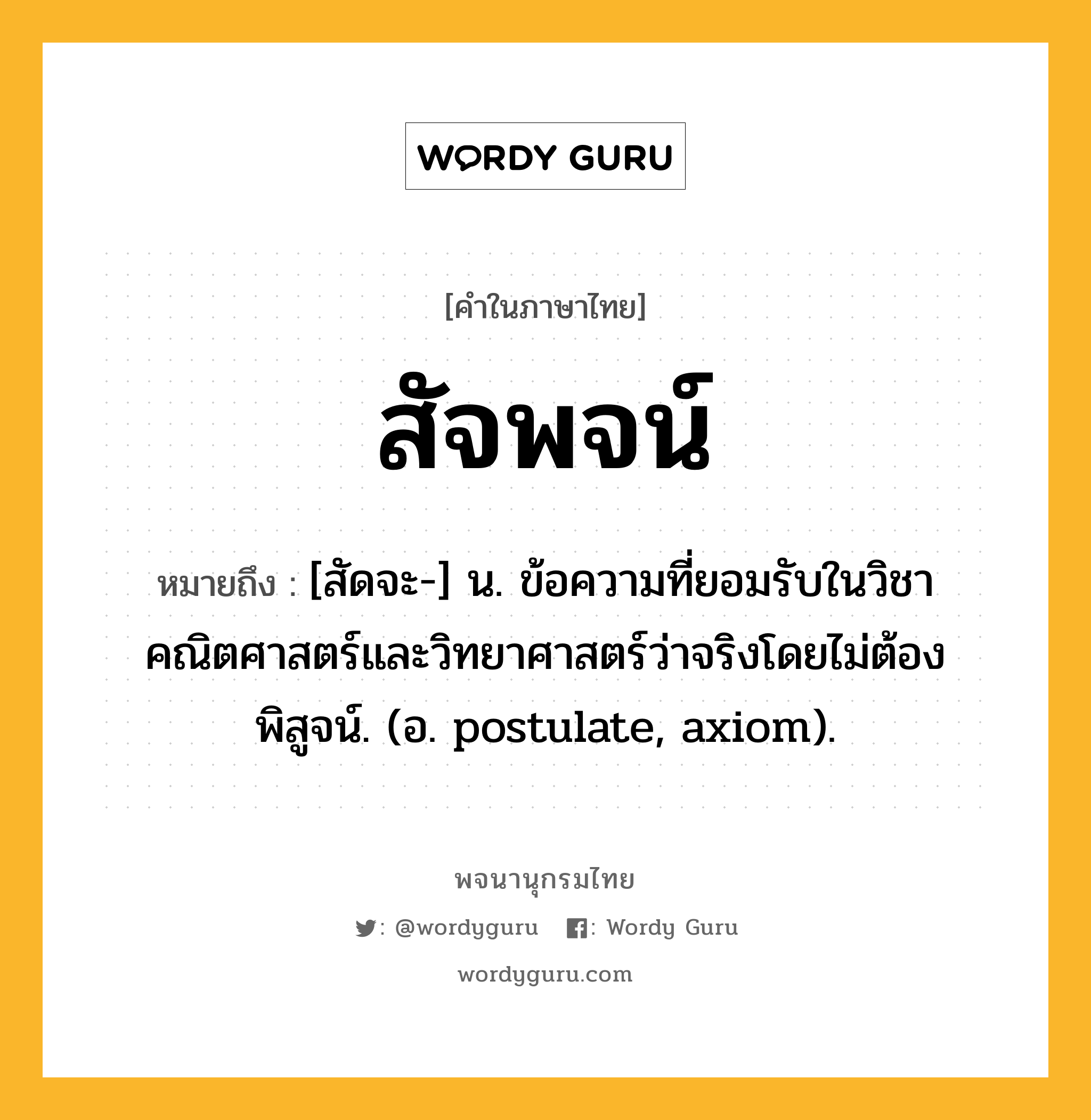 สัจพจน์ ความหมาย หมายถึงอะไร?, คำในภาษาไทย สัจพจน์ หมายถึง [สัดจะ-] น. ข้อความที่ยอมรับในวิชาคณิตศาสตร์และวิทยาศาสตร์ว่าจริงโดยไม่ต้องพิสูจน์. (อ. postulate, axiom).