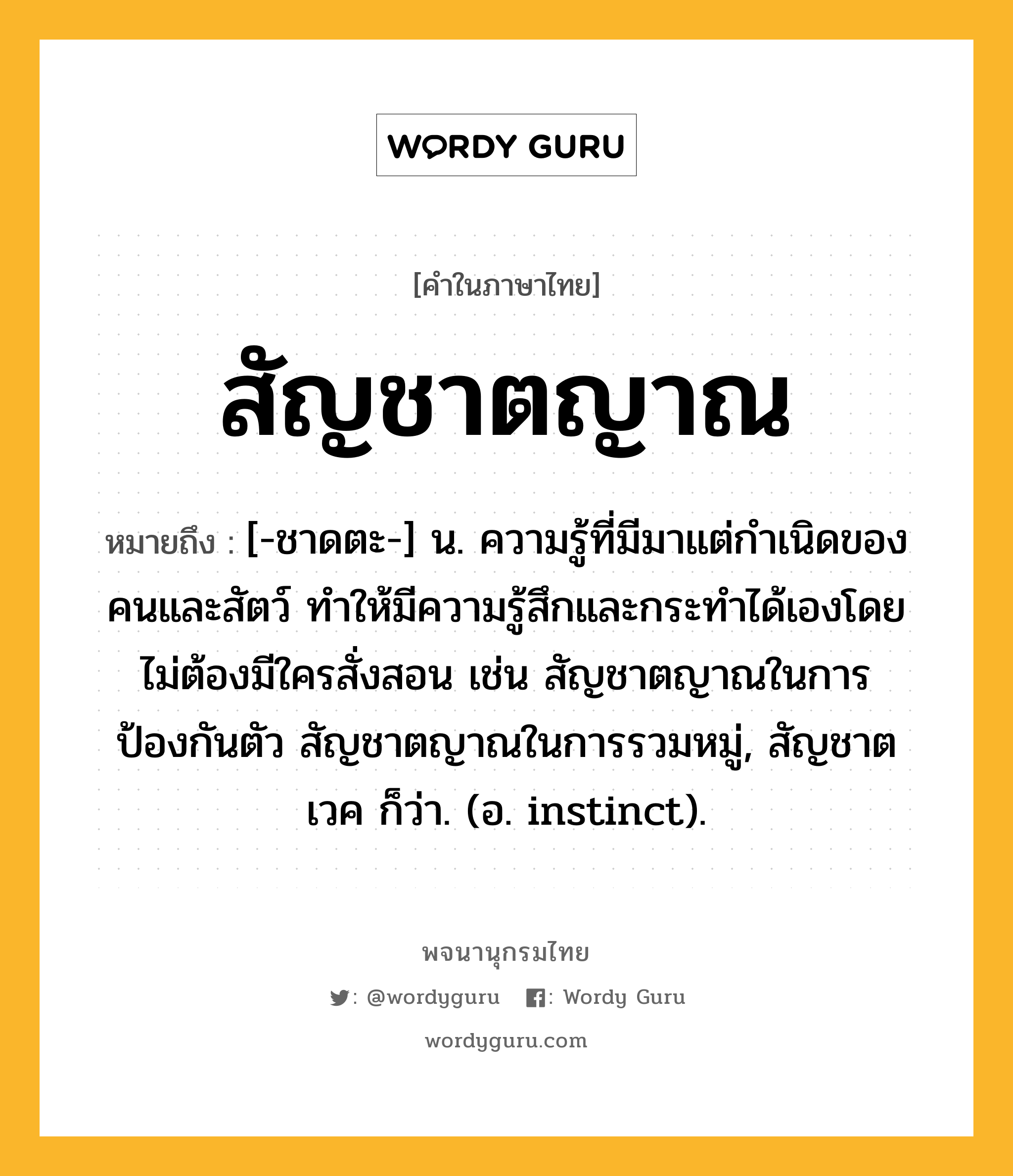 สัญชาตญาณ ความหมาย หมายถึงอะไร?, คำในภาษาไทย สัญชาตญาณ หมายถึง [-ชาดตะ-] น. ความรู้ที่มีมาแต่กําเนิดของคนและสัตว์ ทําให้มีความรู้สึกและกระทําได้เองโดยไม่ต้องมีใครสั่งสอน เช่น สัญชาตญาณในการป้องกันตัว สัญชาตญาณในการรวมหมู่, สัญชาตเวค ก็ว่า. (อ. instinct).