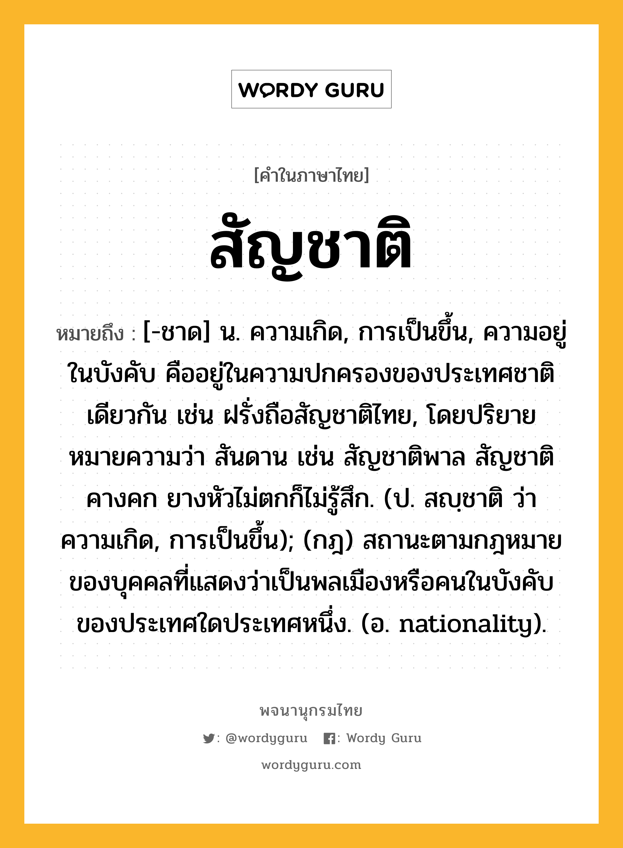 สัญชาติ ความหมาย หมายถึงอะไร?, คำในภาษาไทย สัญชาติ หมายถึง [-ชาด] น. ความเกิด, การเป็นขึ้น, ความอยู่ในบังคับ คืออยู่ในความปกครองของประเทศชาติเดียวกัน เช่น ฝรั่งถือสัญชาติไทย, โดยปริยายหมายความว่า สันดาน เช่น สัญชาติพาล สัญชาติคางคก ยางหัวไม่ตกก็ไม่รู้สึก. (ป. สญฺชาติ ว่า ความเกิด, การเป็นขึ้น); (กฎ) สถานะตามกฎหมายของบุคคลที่แสดงว่าเป็นพลเมืองหรือคนในบังคับของประเทศใดประเทศหนึ่ง. (อ. nationality).