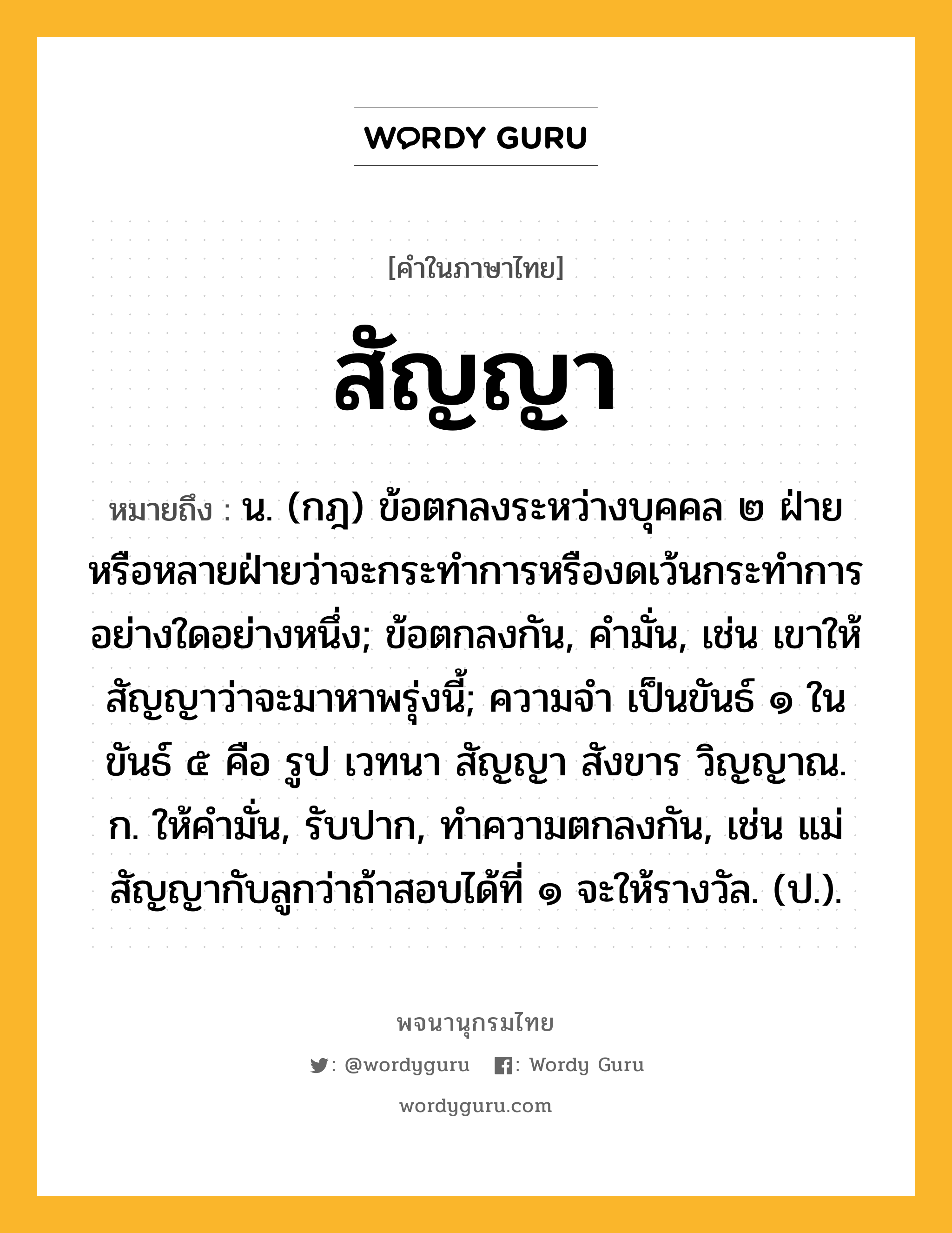 สัญญา ความหมาย หมายถึงอะไร?, คำในภาษาไทย สัญญา หมายถึง น. (กฎ) ข้อตกลงระหว่างบุคคล ๒ ฝ่ายหรือหลายฝ่ายว่าจะกระทําการหรืองดเว้นกระทําการอย่างใดอย่างหนึ่ง; ข้อตกลงกัน, คำมั่น, เช่น เขาให้สัญญาว่าจะมาหาพรุ่งนี้; ความจํา เป็นขันธ์ ๑ ในขันธ์ ๕ คือ รูป เวทนา สัญญา สังขาร วิญญาณ. ก. ให้คํามั่น, รับปาก, ทําความตกลงกัน, เช่น แม่สัญญากับลูกว่าถ้าสอบได้ที่ ๑ จะให้รางวัล. (ป.).