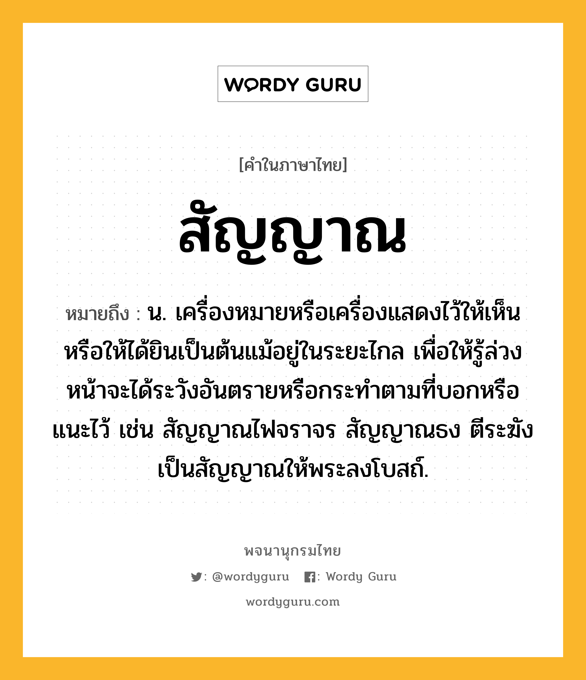 สัญญาณ ความหมาย หมายถึงอะไร?, คำในภาษาไทย สัญญาณ หมายถึง น. เครื่องหมายหรือเครื่องแสดงไว้ให้เห็นหรือให้ได้ยินเป็นต้นแม้อยู่ในระยะไกล เพื่อให้รู้ล่วงหน้าจะได้ระวังอันตรายหรือกระทําตามที่บอกหรือแนะไว้ เช่น สัญญาณไฟจราจร สัญญาณธง ตีระฆังเป็นสัญญาณให้พระลงโบสถ์.