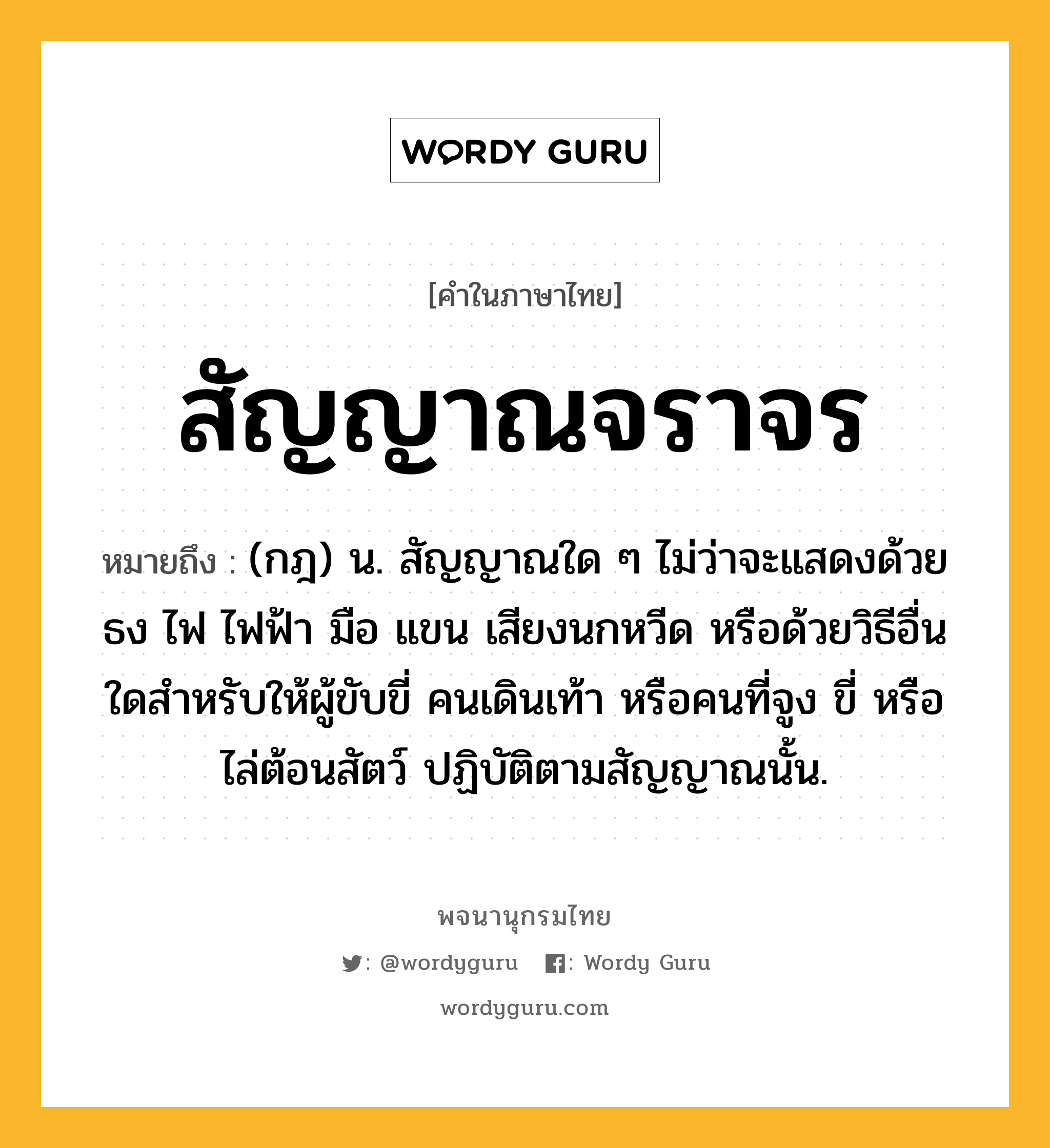 สัญญาณจราจร ความหมาย หมายถึงอะไร?, คำในภาษาไทย สัญญาณจราจร หมายถึง (กฎ) น. สัญญาณใด ๆ ไม่ว่าจะแสดงด้วยธง ไฟ ไฟฟ้า มือ แขน เสียงนกหวีด หรือด้วยวิธีอื่นใดสำหรับให้ผู้ขับขี่ คนเดินเท้า หรือคนที่จูง ขี่ หรือไล่ต้อนสัตว์ ปฏิบัติตามสัญญาณนั้น.