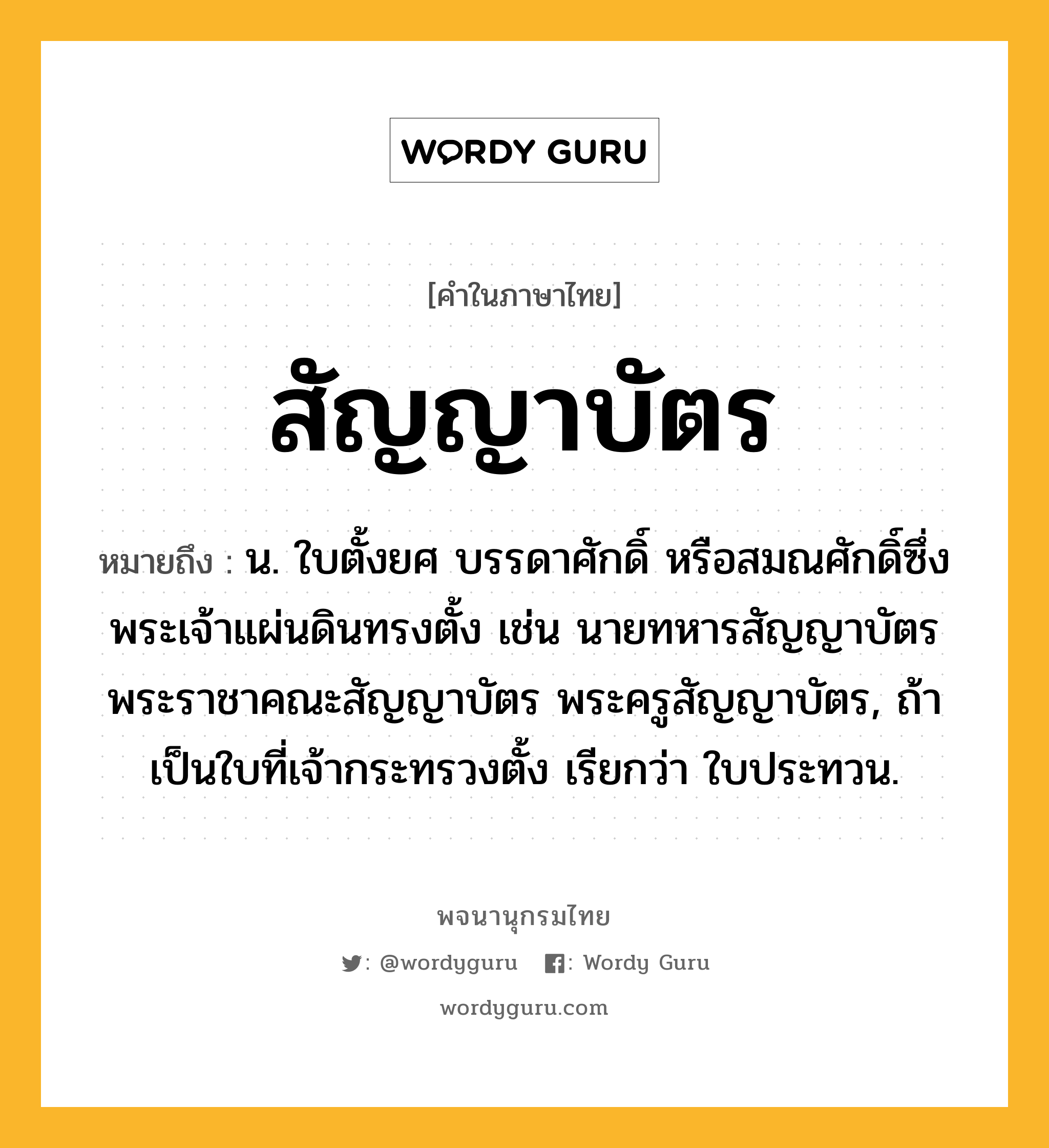 สัญญาบัตร ความหมาย หมายถึงอะไร?, คำในภาษาไทย สัญญาบัตร หมายถึง น. ใบตั้งยศ บรรดาศักดิ์ หรือสมณศักดิ์ซึ่งพระเจ้าแผ่นดินทรงตั้ง เช่น นายทหารสัญญาบัตร พระราชาคณะสัญญาบัตร พระครูสัญญาบัตร, ถ้าเป็นใบที่เจ้ากระทรวงตั้ง เรียกว่า ใบประทวน.