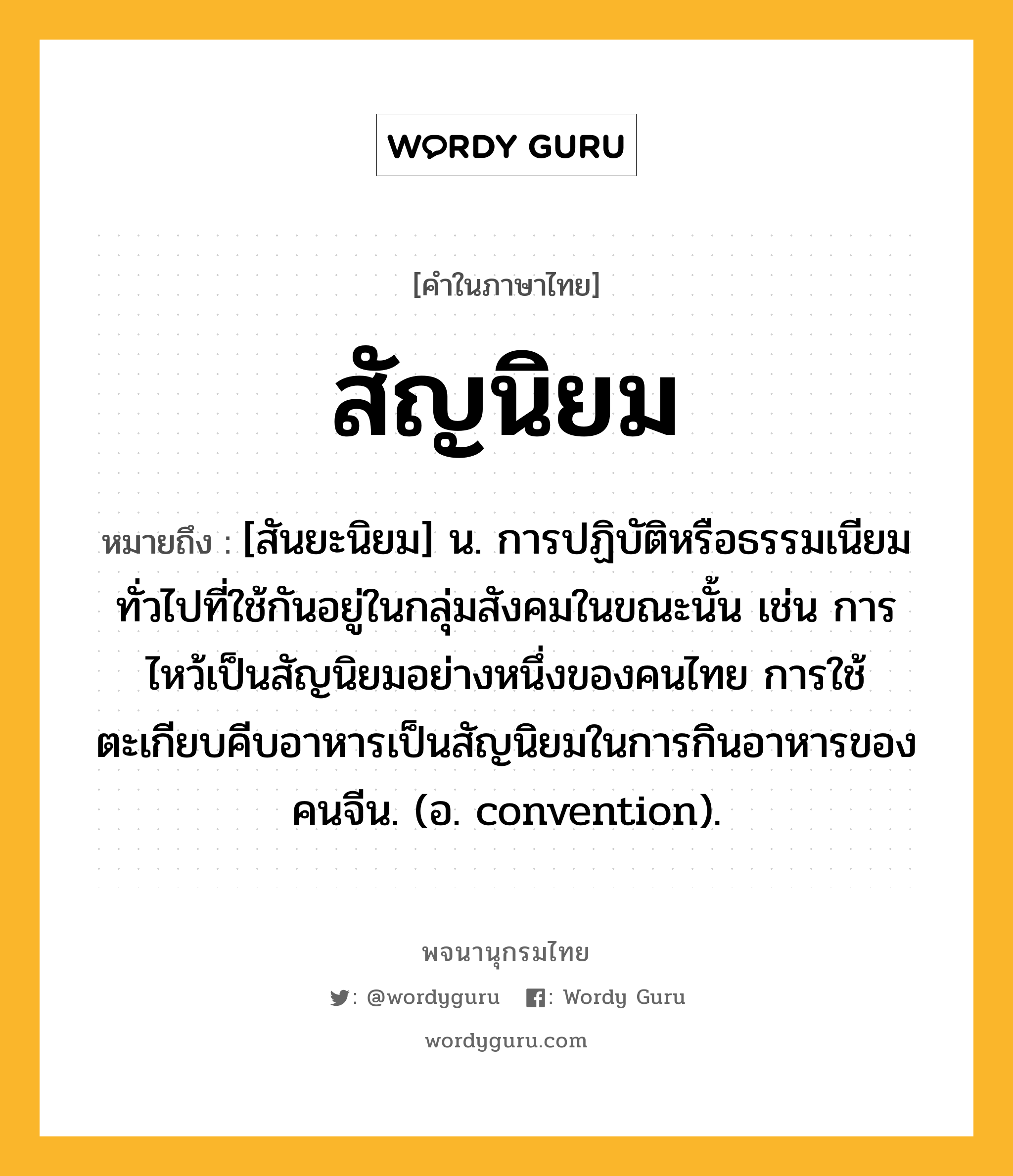 สัญนิยม ความหมาย หมายถึงอะไร?, คำในภาษาไทย สัญนิยม หมายถึง [สันยะนิยม] น. การปฏิบัติหรือธรรมเนียมทั่วไปที่ใช้กันอยู่ในกลุ่มสังคมในขณะนั้น เช่น การไหว้เป็นสัญนิยมอย่างหนึ่งของคนไทย การใช้ตะเกียบคีบอาหารเป็นสัญนิยมในการกินอาหารของคนจีน. (อ. convention).