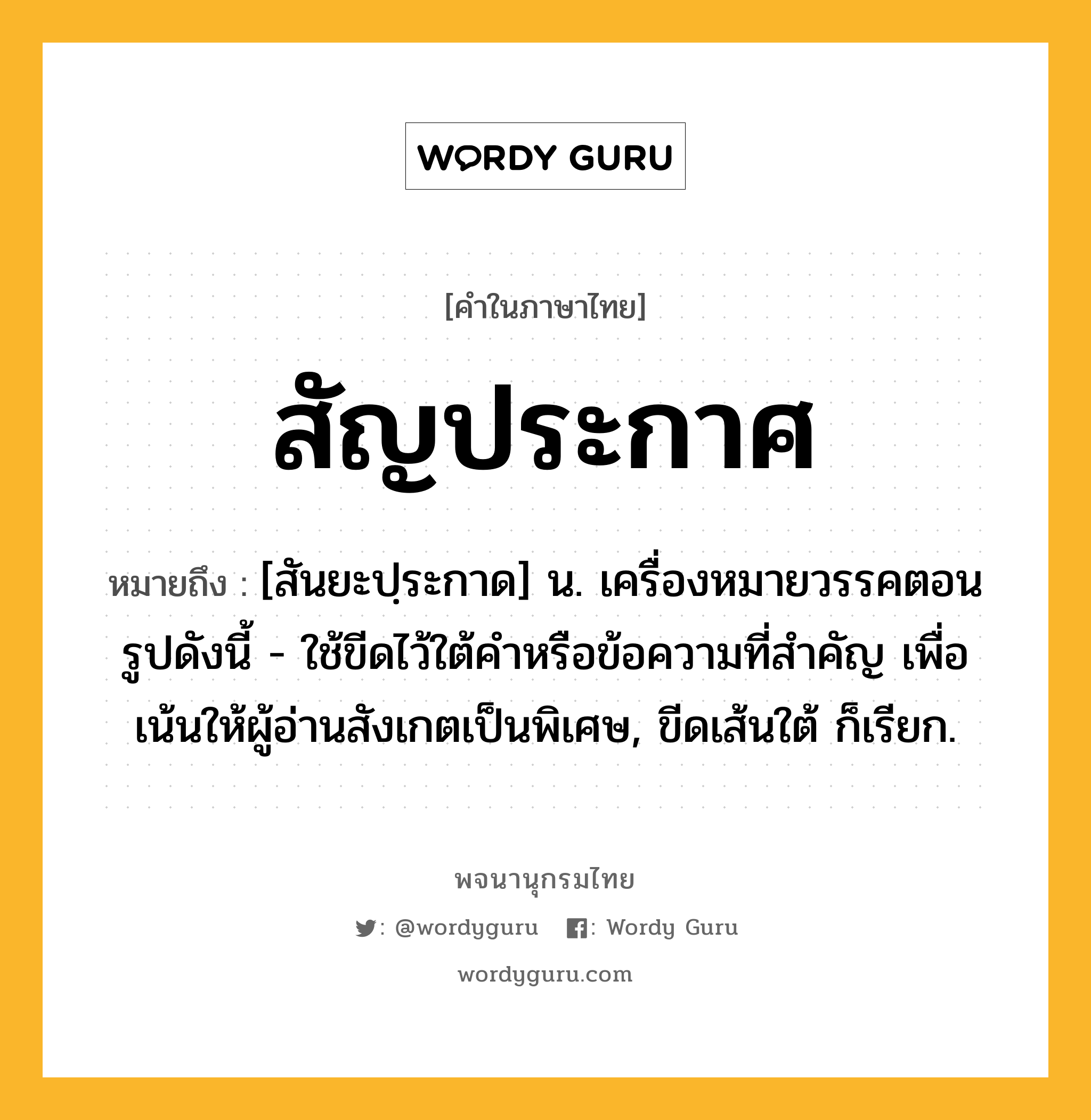 สัญประกาศ ความหมาย หมายถึงอะไร?, คำในภาษาไทย สัญประกาศ หมายถึง [สันยะปฺระกาด] น. เครื่องหมายวรรคตอนรูปดังนี้ - ใช้ขีดไว้ใต้คําหรือข้อความที่สําคัญ เพื่อเน้นให้ผู้อ่านสังเกตเป็นพิเศษ, ขีดเส้นใต้ ก็เรียก.