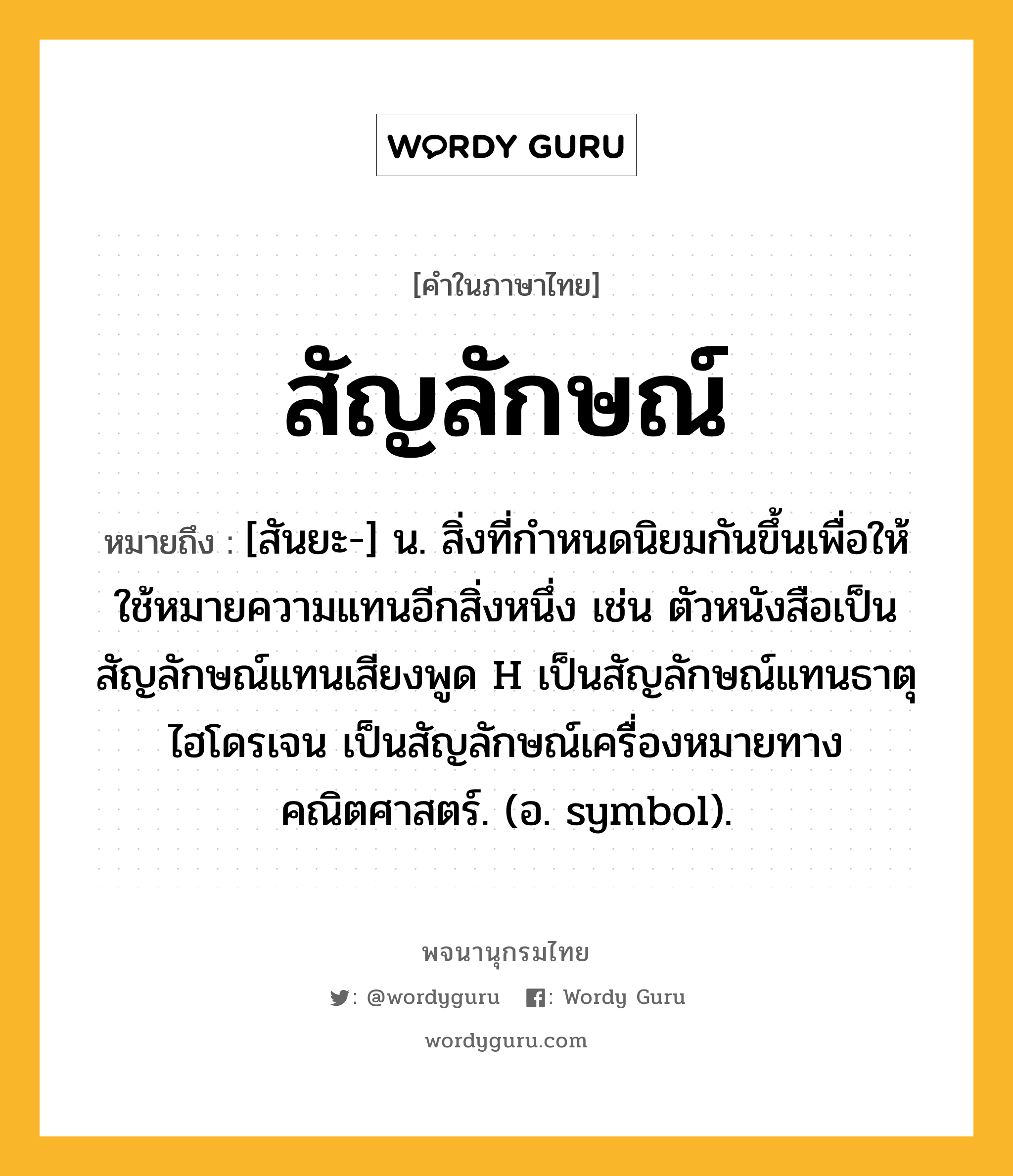 สัญลักษณ์ ความหมาย หมายถึงอะไร?, คำในภาษาไทย สัญลักษณ์ หมายถึง [สันยะ-] น. สิ่งที่กําหนดนิยมกันขึ้นเพื่อให้ใช้หมายความแทนอีกสิ่งหนึ่ง เช่น ตัวหนังสือเป็นสัญลักษณ์แทนเสียงพูด H เป็นสัญลักษณ์แทนธาตุไฮโดรเจน เป็นสัญลักษณ์เครื่องหมายทางคณิตศาสตร์. (อ. symbol).