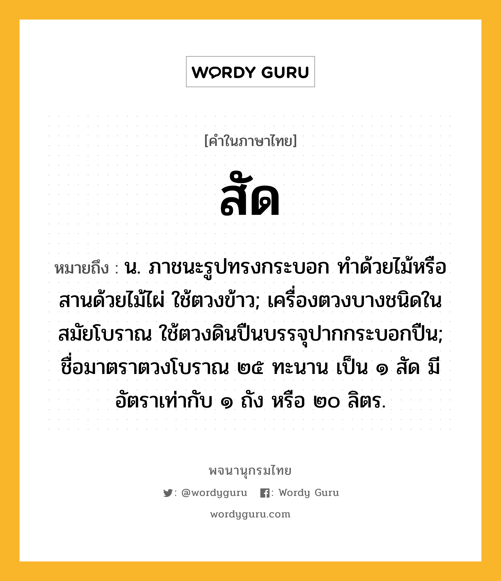 สัด ความหมาย หมายถึงอะไร?, คำในภาษาไทย สัด หมายถึง น. ภาชนะรูปทรงกระบอก ทําด้วยไม้หรือสานด้วยไม้ไผ่ ใช้ตวงข้าว; เครื่องตวงบางชนิดในสมัยโบราณ ใช้ตวงดินปืนบรรจุปากกระบอกปืน; ชื่อมาตราตวงโบราณ ๒๕ ทะนาน เป็น ๑ สัด มีอัตราเท่ากับ ๑ ถัง หรือ ๒๐ ลิตร.