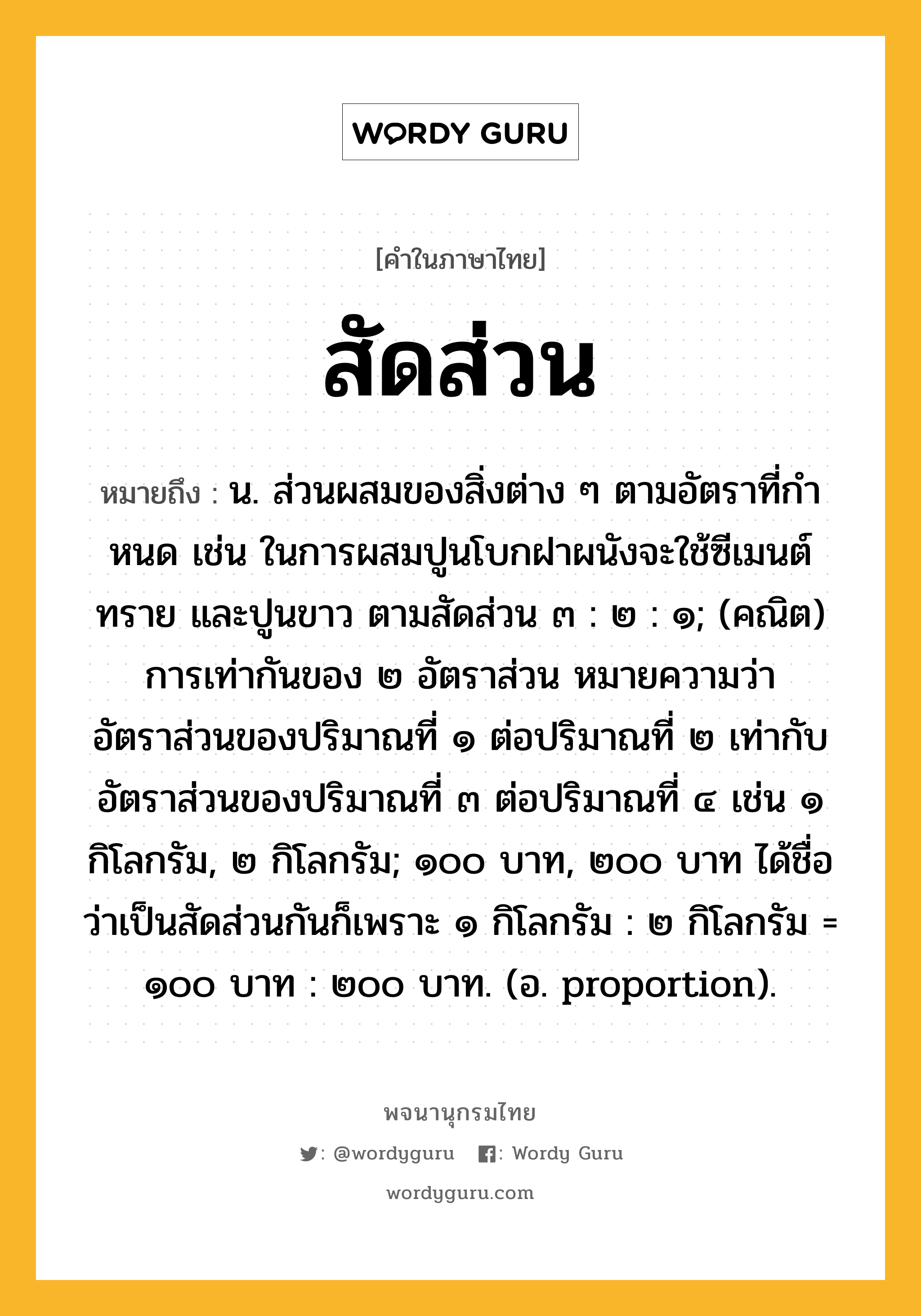 สัดส่วน ความหมาย หมายถึงอะไร?, คำในภาษาไทย สัดส่วน หมายถึง น. ส่วนผสมของสิ่งต่าง ๆ ตามอัตราที่กําหนด เช่น ในการผสมปูนโบกฝาผนังจะใช้ซีเมนต์ ทราย และปูนขาว ตามสัดส่วน ๓ : ๒ : ๑; (คณิต) การเท่ากันของ ๒ อัตราส่วน หมายความว่า อัตราส่วนของปริมาณที่ ๑ ต่อปริมาณที่ ๒ เท่ากับอัตราส่วนของปริมาณที่ ๓ ต่อปริมาณที่ ๔ เช่น ๑ กิโลกรัม, ๒ กิโลกรัม; ๑๐๐ บาท, ๒๐๐ บาท ได้ชื่อว่าเป็นสัดส่วนกันก็เพราะ ๑ กิโลกรัม : ๒ กิโลกรัม = ๑๐๐ บาท : ๒๐๐ บาท. (อ. proportion).