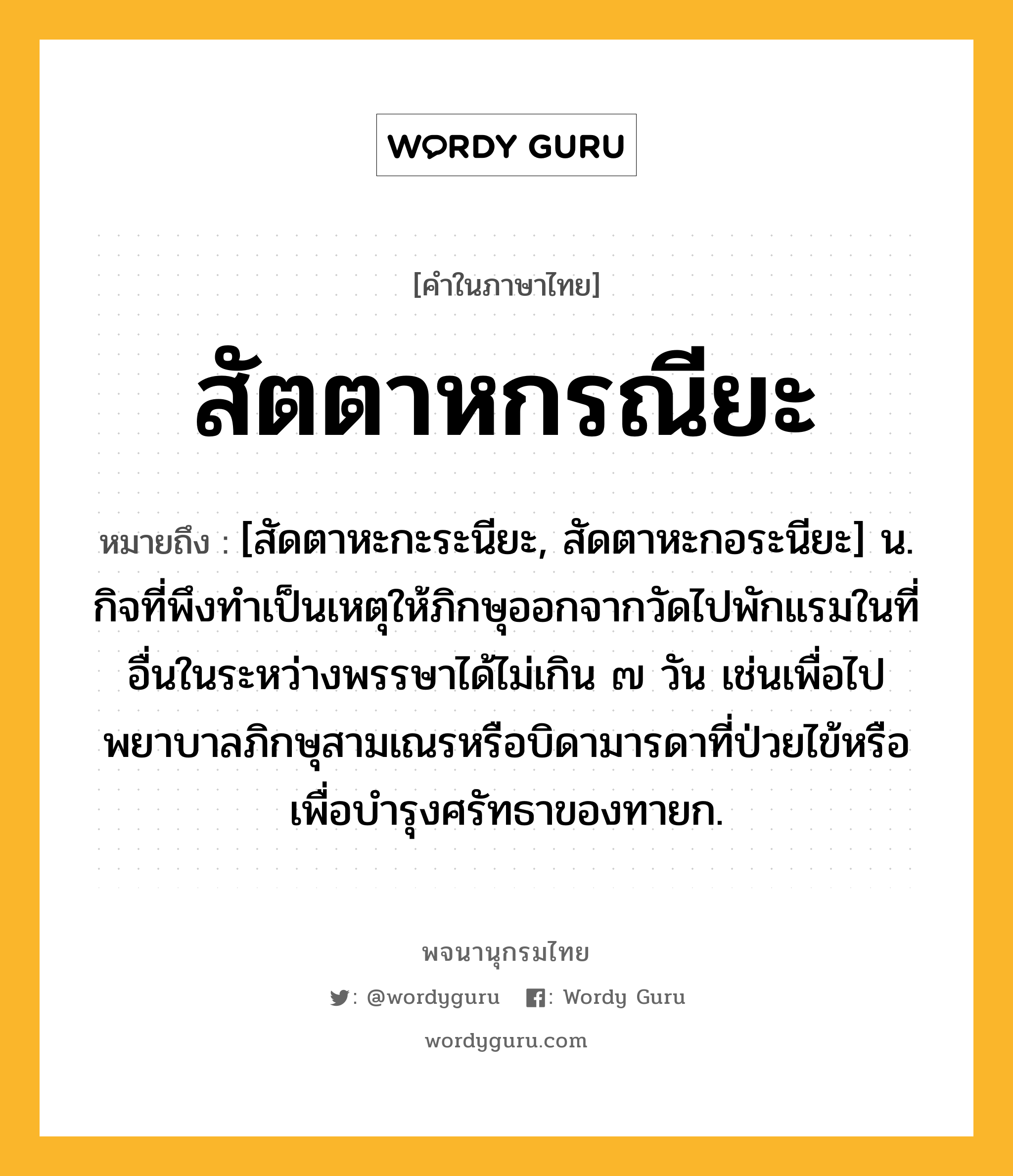 สัตตาหกรณียะ ความหมาย หมายถึงอะไร?, คำในภาษาไทย สัตตาหกรณียะ หมายถึง [สัดตาหะกะระนียะ, สัดตาหะกอระนียะ] น. กิจที่พึงทำเป็นเหตุให้ภิกษุออกจากวัดไปพักแรมในที่อื่นในระหว่างพรรษาได้ไม่เกิน ๗ วัน เช่นเพื่อไปพยาบาลภิกษุสามเณรหรือบิดามารดาที่ป่วยไข้หรือเพื่อบำรุงศรัทธาของทายก.