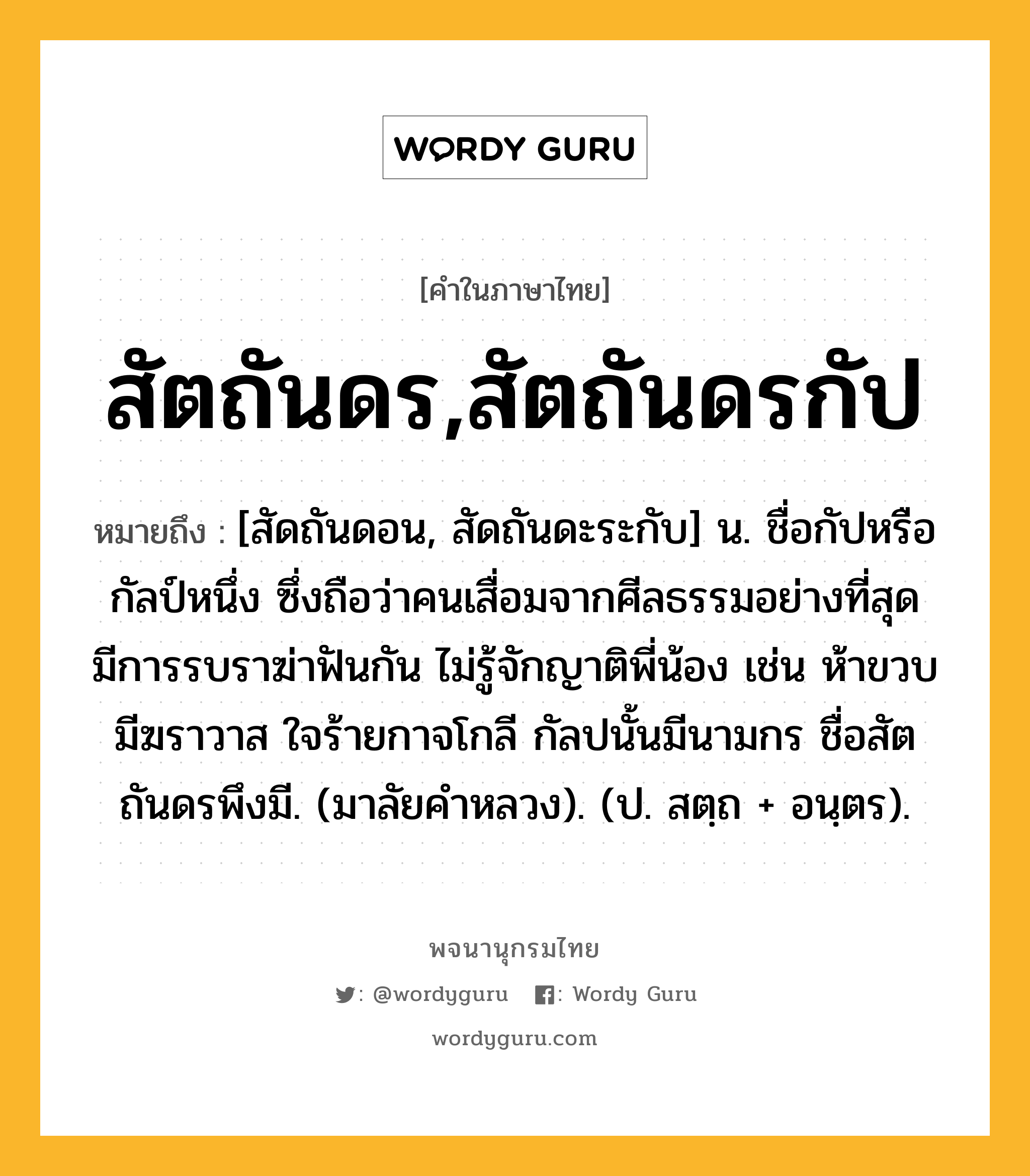 สัตถันดร,สัตถันดรกัป ความหมาย หมายถึงอะไร?, คำในภาษาไทย สัตถันดร,สัตถันดรกัป หมายถึง [สัดถันดอน, สัดถันดะระกับ] น. ชื่อกัปหรือกัลป์หนึ่ง ซึ่งถือว่าคนเสื่อมจากศีลธรรมอย่างที่สุด มีการรบราฆ่าฟันกัน ไม่รู้จักญาติพี่น้อง เช่น ห้าขวบมีฆราวาส ใจร้ายกาจโกลี กัลปนั้นมีนามกร ชื่อสัตถันดรพึงมี. (มาลัยคําหลวง). (ป. สตฺถ + อนฺตร).