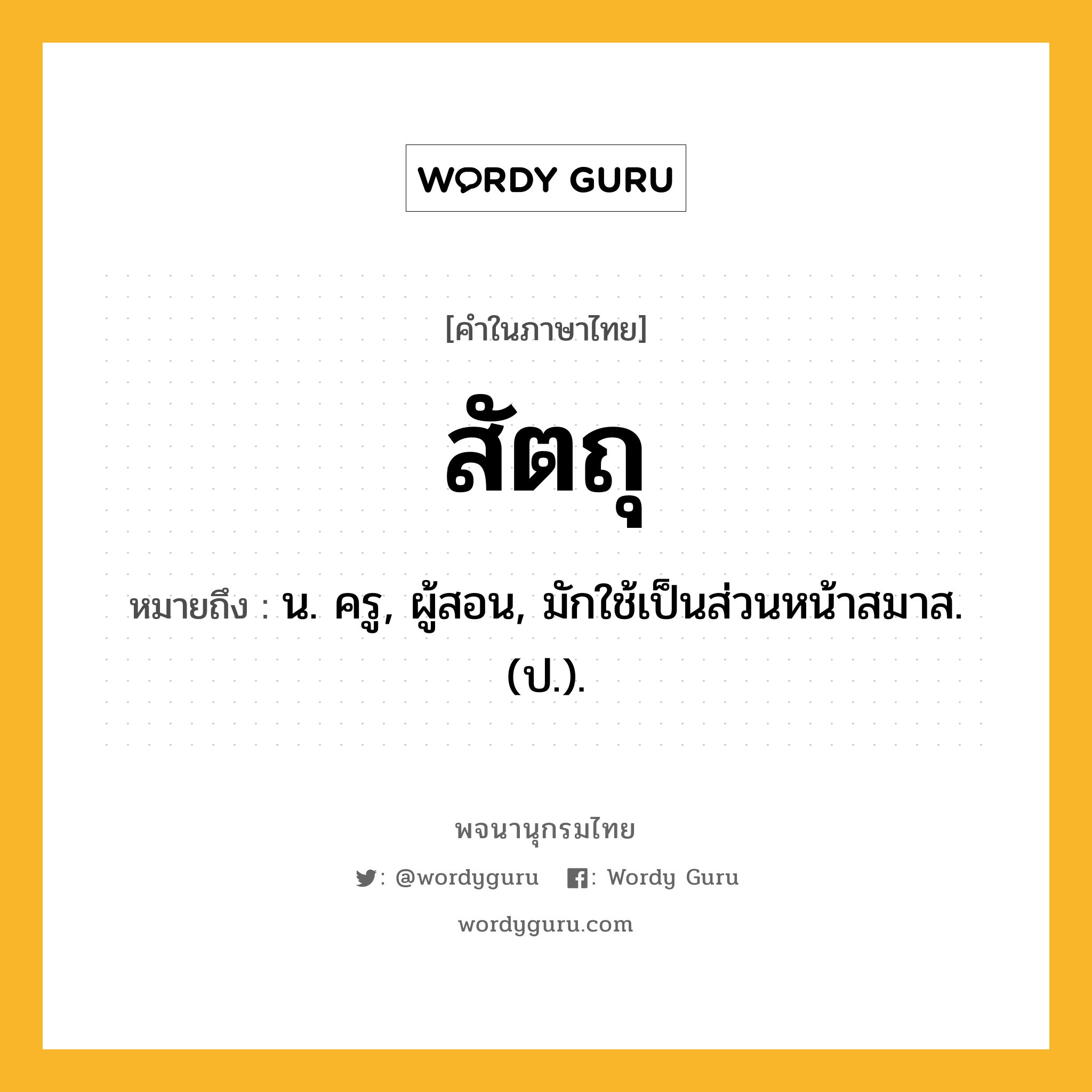 สัตถุ ความหมาย หมายถึงอะไร?, คำในภาษาไทย สัตถุ หมายถึง น. ครู, ผู้สอน, มักใช้เป็นส่วนหน้าสมาส. (ป.).