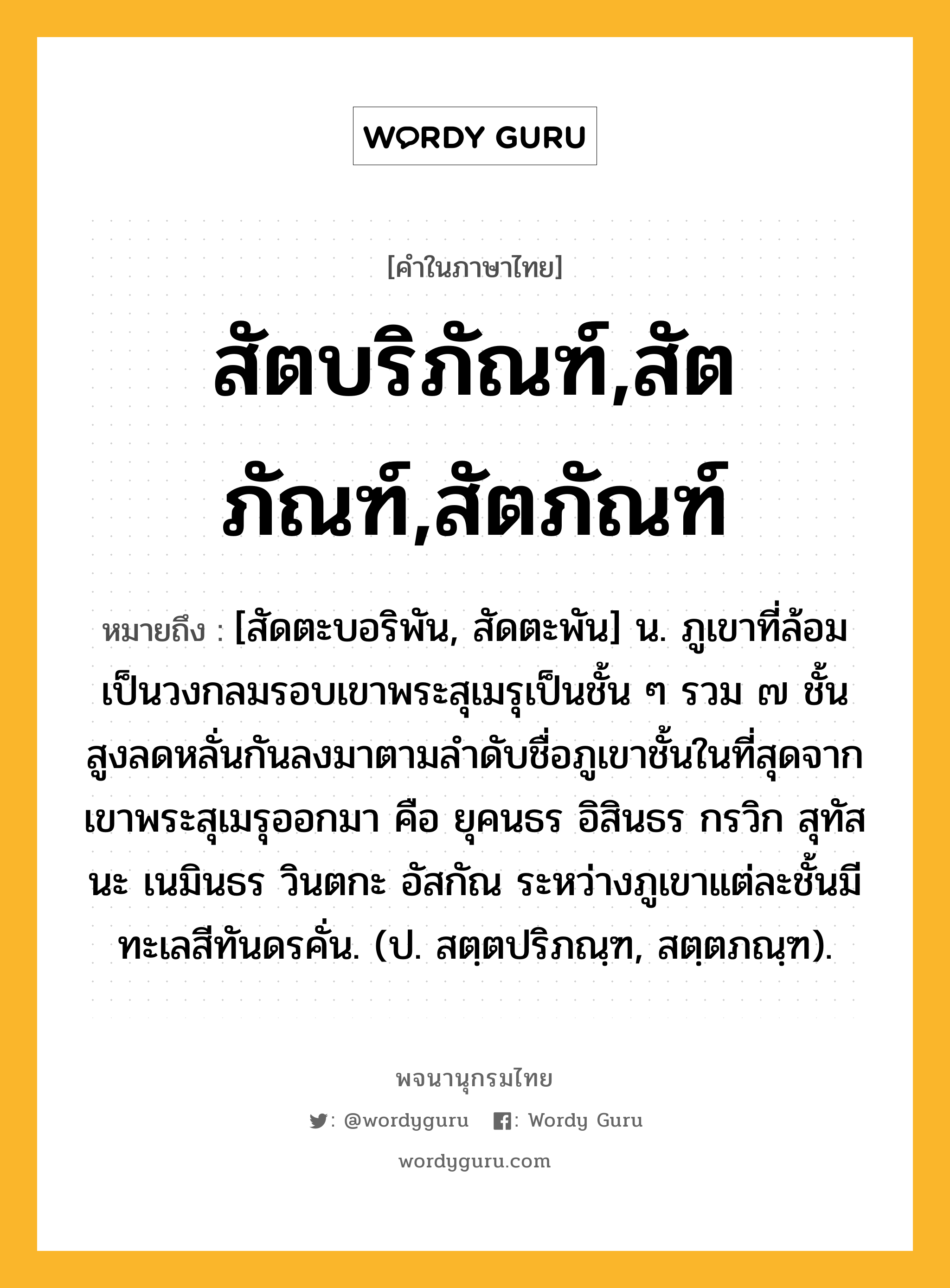 สัตบริภัณฑ์,สัตภัณฑ์,สัตภัณฑ์ ความหมาย หมายถึงอะไร?, คำในภาษาไทย สัตบริภัณฑ์,สัตภัณฑ์,สัตภัณฑ์ หมายถึง [สัดตะบอริพัน, สัดตะพัน] น. ภูเขาที่ล้อมเป็นวงกลมรอบเขาพระสุเมรุเป็นชั้น ๆ รวม ๗ ชั้น สูงลดหลั่นกันลงมาตามลำดับชื่อภูเขาชั้นในที่สุดจากเขาพระสุเมรุออกมา คือ ยุคนธร อิสินธร กรวิก สุทัสนะ เนมินธร วินตกะ อัสกัณ ระหว่างภูเขาแต่ละชั้นมีทะเลสีทันดรคั่น. (ป. สตฺตปริภณฺฑ, สตฺตภณฺฑ).