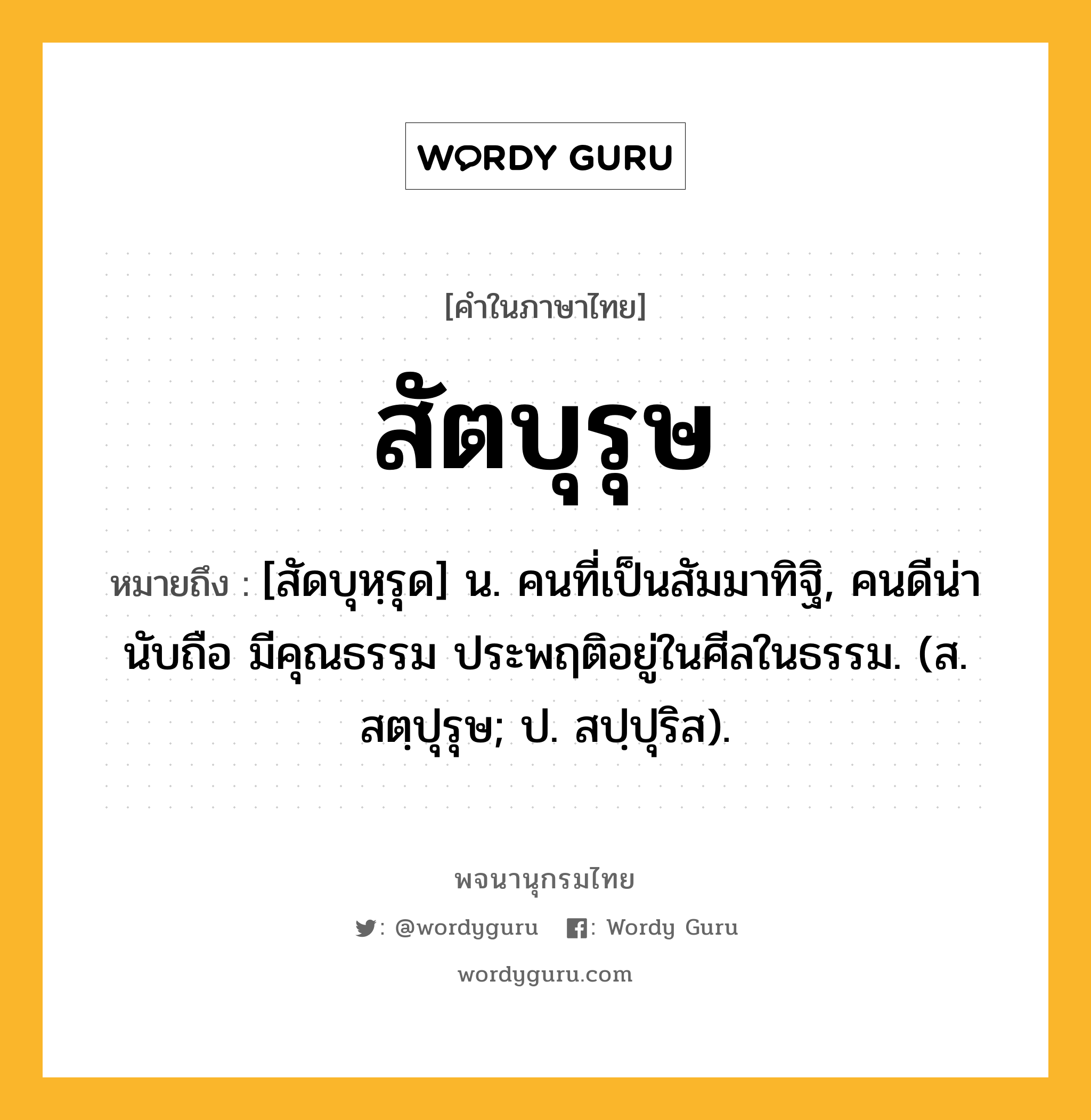 สัตบุรุษ ความหมาย หมายถึงอะไร?, คำในภาษาไทย สัตบุรุษ หมายถึง [สัดบุหฺรุด] น. คนที่เป็นสัมมาทิฐิ, คนดีน่านับถือ มีคุณธรรม ประพฤติอยู่ในศีลในธรรม. (ส. สตฺปุรุษ; ป. สปฺปุริส).