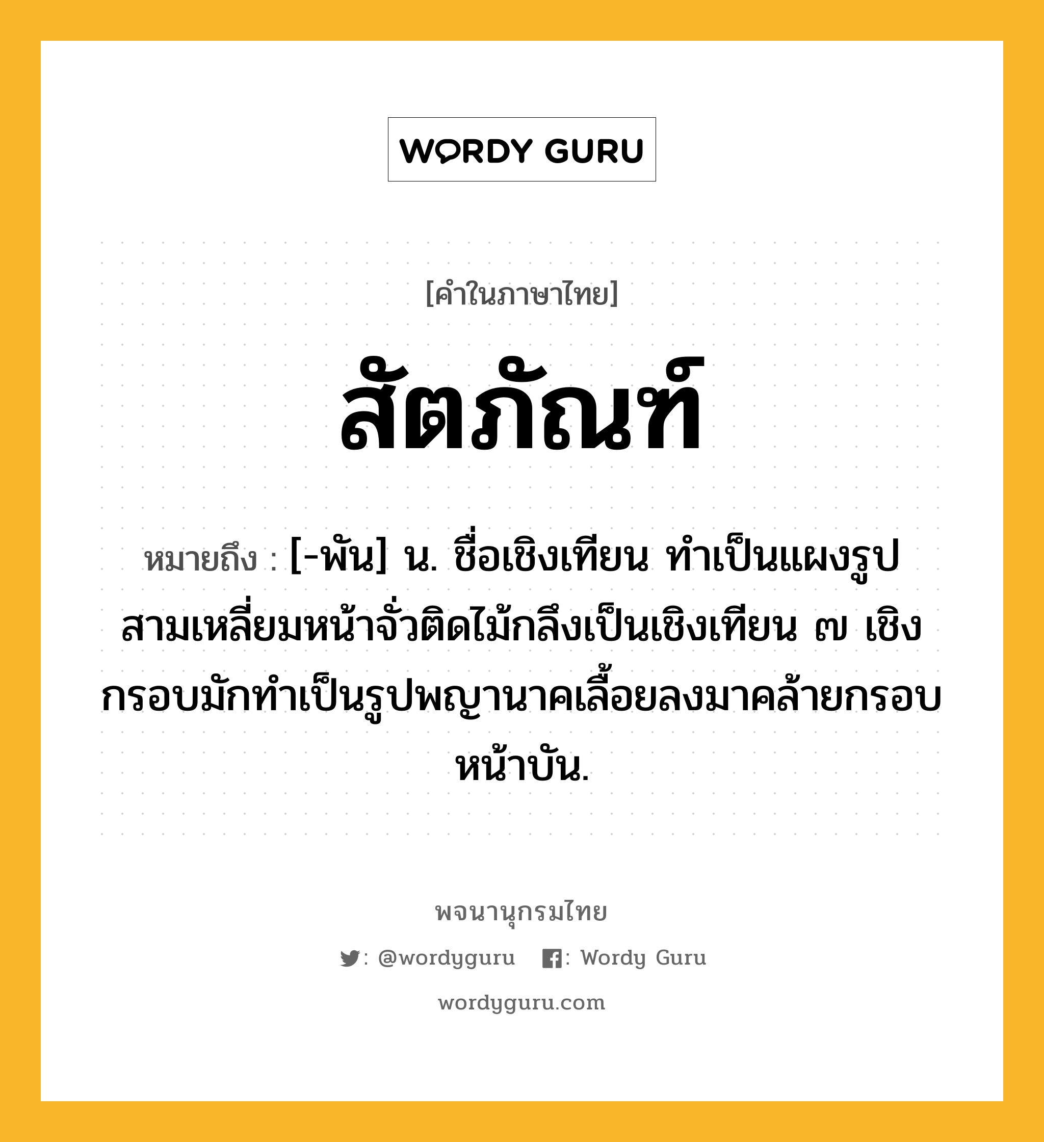 สัตภัณฑ์ ความหมาย หมายถึงอะไร?, คำในภาษาไทย สัตภัณฑ์ หมายถึง [-พัน] น. ชื่อเชิงเทียน ทำเป็นแผงรูปสามเหลี่ยมหน้าจั่วติดไม้กลึงเป็นเชิงเทียน ๗ เชิง กรอบมักทำเป็นรูปพญานาคเลื้อยลงมาคล้ายกรอบหน้าบัน.