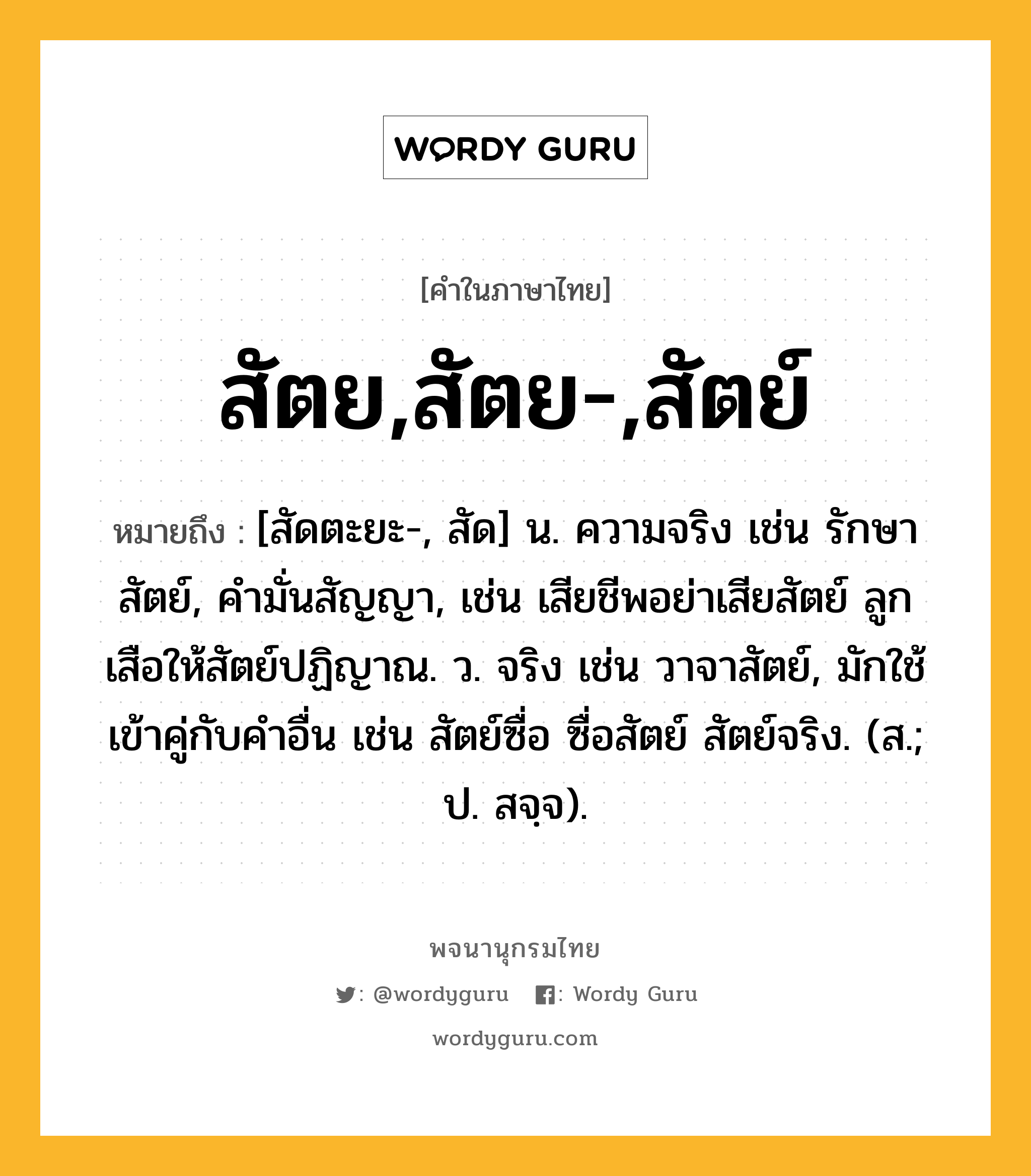 สัตย,สัตย-,สัตย์ ความหมาย หมายถึงอะไร?, คำในภาษาไทย สัตย,สัตย-,สัตย์ หมายถึง [สัดตะยะ-, สัด] น. ความจริง เช่น รักษาสัตย์, คำมั่นสัญญา, เช่น เสียชีพอย่าเสียสัตย์ ลูกเสือให้สัตย์ปฏิญาณ. ว. จริง เช่น วาจาสัตย์, มักใช้เข้าคู่กับคำอื่น เช่น สัตย์ซื่อ ซื่อสัตย์ สัตย์จริง. (ส.; ป. สจฺจ).