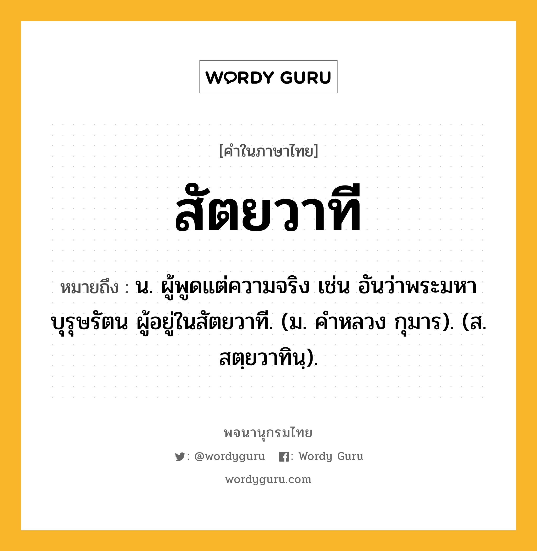 สัตยวาที ความหมาย หมายถึงอะไร?, คำในภาษาไทย สัตยวาที หมายถึง น. ผู้พูดแต่ความจริง เช่น อันว่าพระมหาบุรุษรัตน ผู้อยู่ในสัตยวาที. (ม. คําหลวง กุมาร). (ส. สตฺยวาทินฺ).