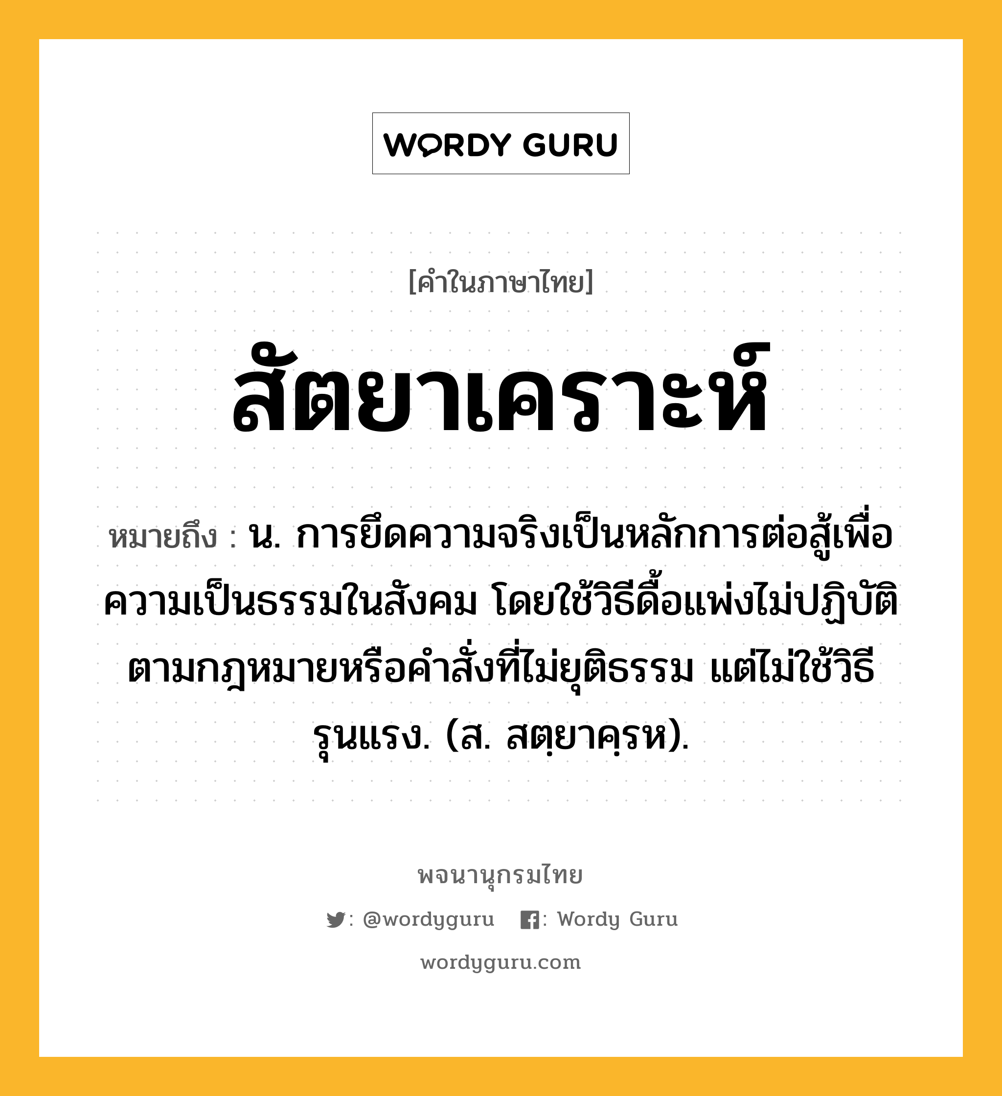 สัตยาเคราะห์ ความหมาย หมายถึงอะไร?, คำในภาษาไทย สัตยาเคราะห์ หมายถึง น. การยึดความจริงเป็นหลักการต่อสู้เพื่อความเป็นธรรมในสังคม โดยใช้วิธีดื้อแพ่งไม่ปฏิบัติตามกฎหมายหรือคําสั่งที่ไม่ยุติธรรม แต่ไม่ใช้วิธีรุนแรง. (ส. สตฺยาคฺรห).