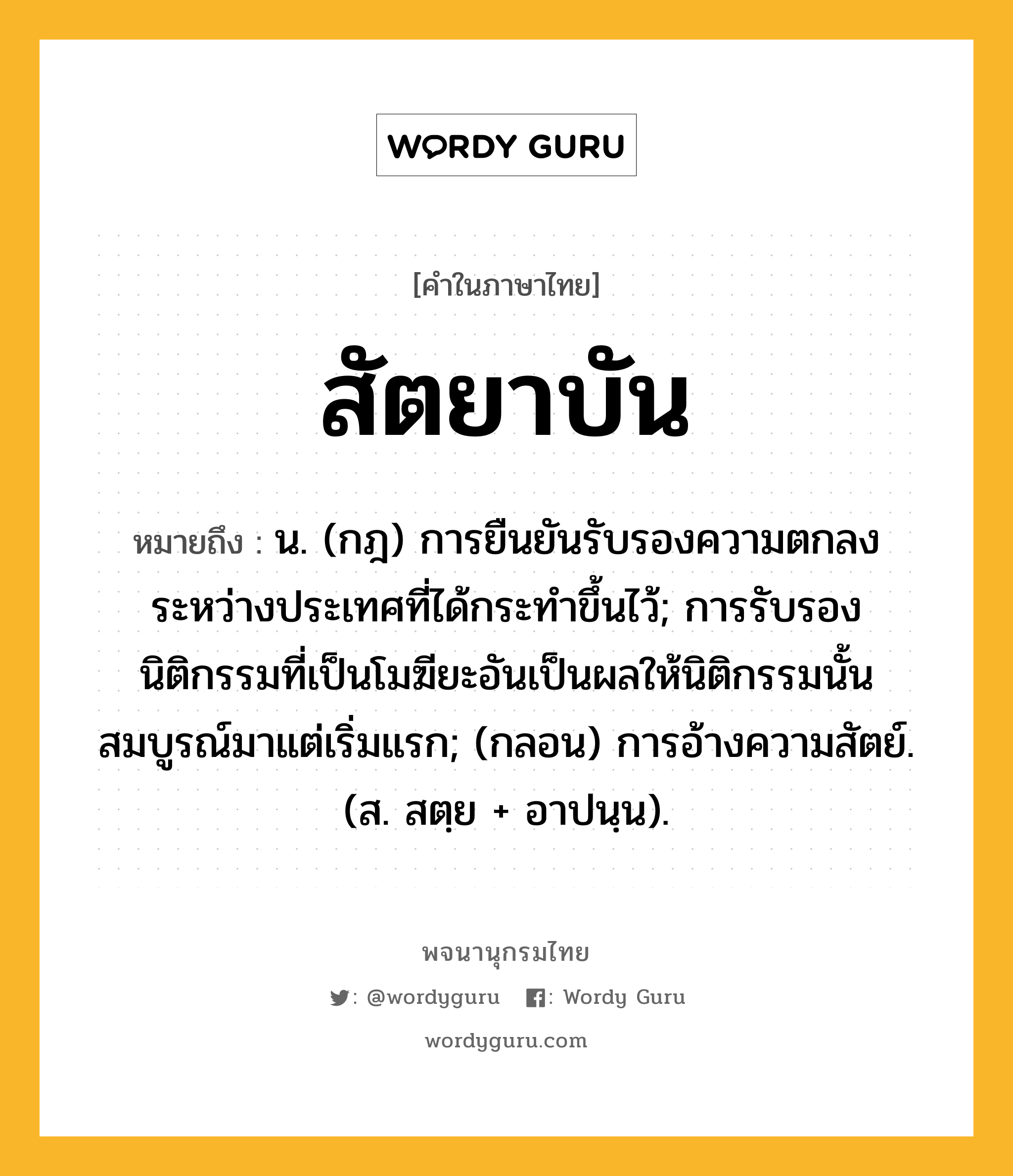 สัตยาบัน ความหมาย หมายถึงอะไร?, คำในภาษาไทย สัตยาบัน หมายถึง น. (กฎ) การยืนยันรับรองความตกลงระหว่างประเทศที่ได้กระทําขึ้นไว้; การรับรองนิติกรรมที่เป็นโมฆียะอันเป็นผลให้นิติกรรมนั้นสมบูรณ์มาแต่เริ่มแรก; (กลอน) การอ้างความสัตย์. (ส. สตฺย + อาปนฺน).