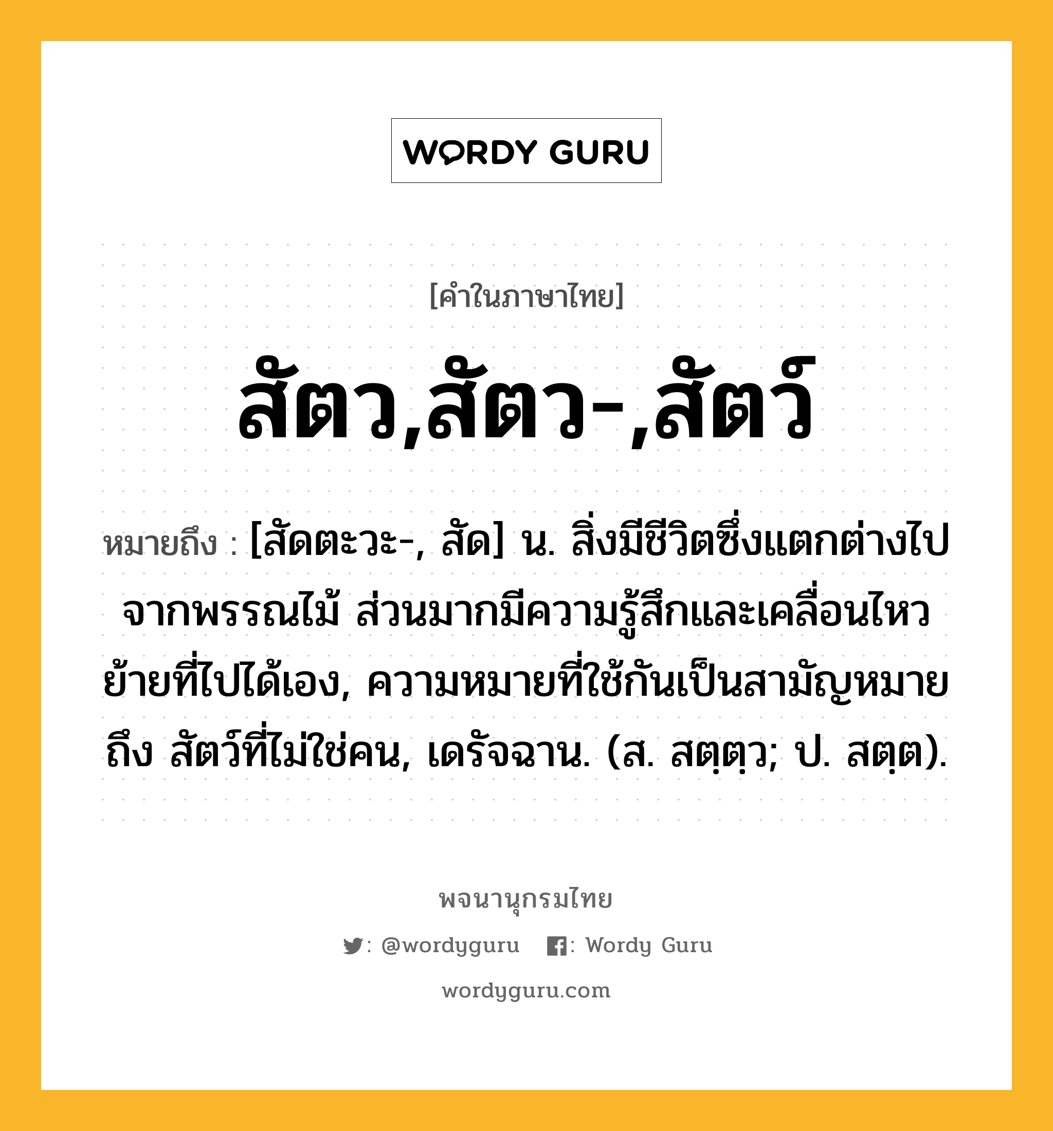 สัตว,สัตว-,สัตว์ ความหมาย หมายถึงอะไร?, คำในภาษาไทย สัตว,สัตว-,สัตว์ หมายถึง [สัดตะวะ-, สัด] น. สิ่งมีชีวิตซึ่งแตกต่างไปจากพรรณไม้ ส่วนมากมีความรู้สึกและเคลื่อนไหวย้ายที่ไปได้เอง, ความหมายที่ใช้กันเป็นสามัญหมายถึง สัตว์ที่ไม่ใช่คน, เดรัจฉาน. (ส. สตฺตฺว; ป. สตฺต).