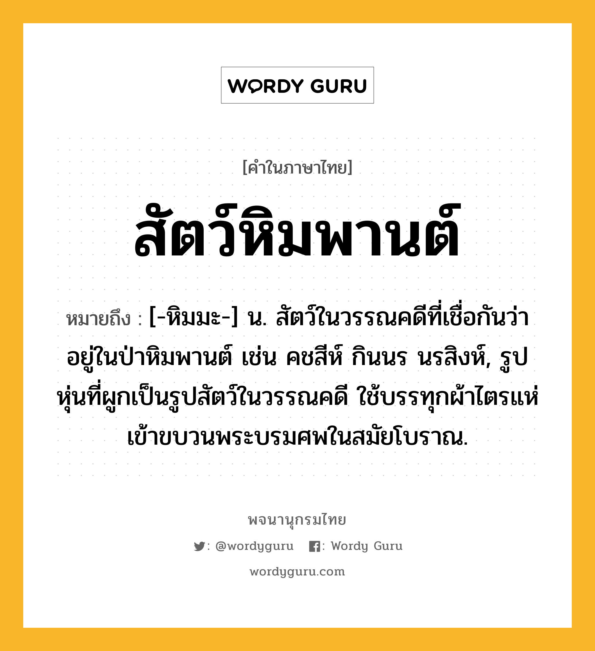 สัตว์หิมพานต์ ความหมาย หมายถึงอะไร?, คำในภาษาไทย สัตว์หิมพานต์ หมายถึง [-หิมมะ-] น. สัตว์ในวรรณคดีที่เชื่อกันว่าอยู่ในป่าหิมพานต์ เช่น คชสีห์ กินนร นรสิงห์, รูปหุ่นที่ผูกเป็นรูปสัตว์ในวรรณคดี ใช้บรรทุกผ้าไตรแห่เข้าขบวนพระบรมศพในสมัยโบราณ.