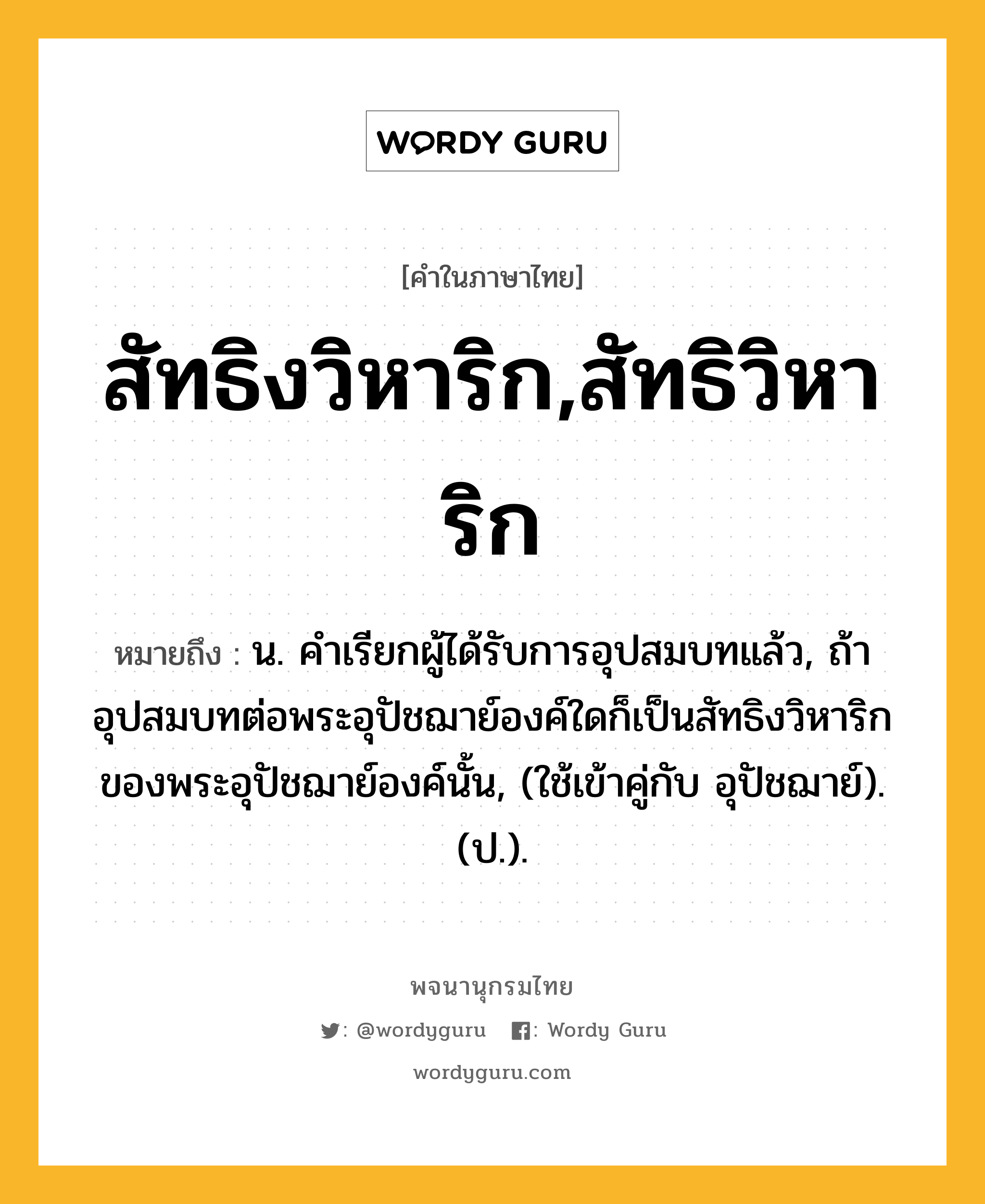 สัทธิงวิหาริก,สัทธิวิหาริก ความหมาย หมายถึงอะไร?, คำในภาษาไทย สัทธิงวิหาริก,สัทธิวิหาริก หมายถึง น. คําเรียกผู้ได้รับการอุปสมบทแล้ว, ถ้าอุปสมบทต่อพระอุปัชฌาย์องค์ใดก็เป็นสัทธิงวิหาริกของพระอุปัชฌาย์องค์นั้น, (ใช้เข้าคู่กับ อุปัชฌาย์). (ป.).