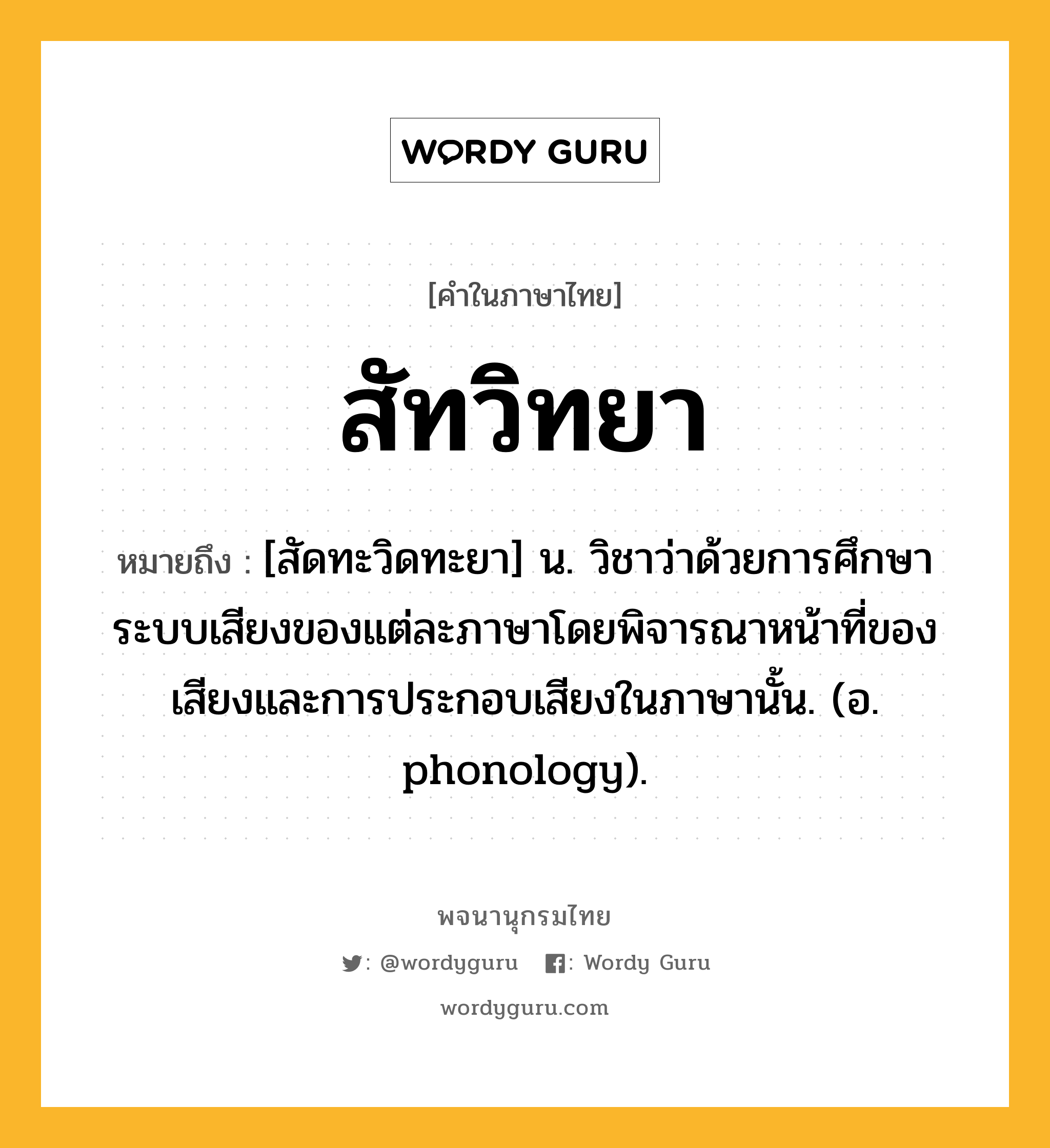 สัทวิทยา ความหมาย หมายถึงอะไร?, คำในภาษาไทย สัทวิทยา หมายถึง [สัดทะวิดทะยา] น. วิชาว่าด้วยการศึกษาระบบเสียงของแต่ละภาษาโดยพิจารณาหน้าที่ของเสียงและการประกอบเสียงในภาษานั้น. (อ. phonology).