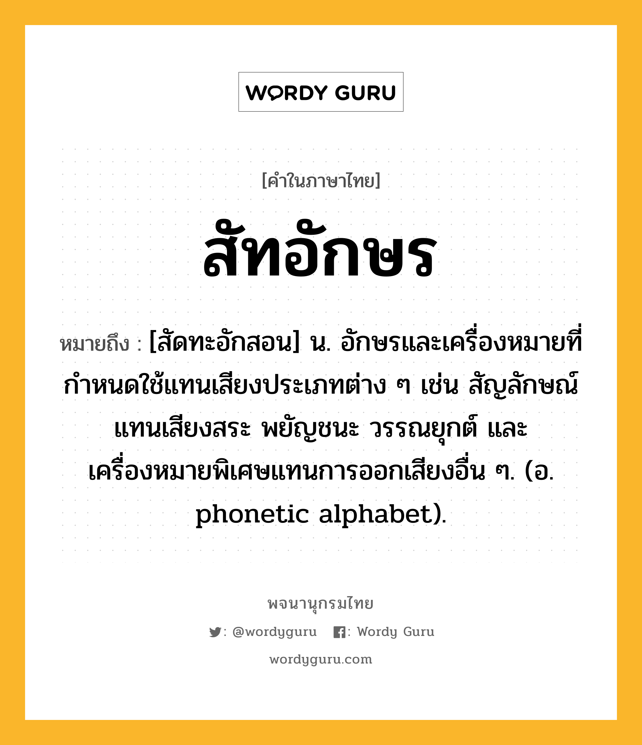 สัทอักษร ความหมาย หมายถึงอะไร?, คำในภาษาไทย สัทอักษร หมายถึง [สัดทะอักสอน] น. อักษรและเครื่องหมายที่กำหนดใช้แทนเสียงประเภทต่าง ๆ เช่น สัญลักษณ์แทนเสียงสระ พยัญชนะ วรรณยุกต์ และเครื่องหมายพิเศษแทนการออกเสียงอื่น ๆ. (อ. phonetic alphabet).