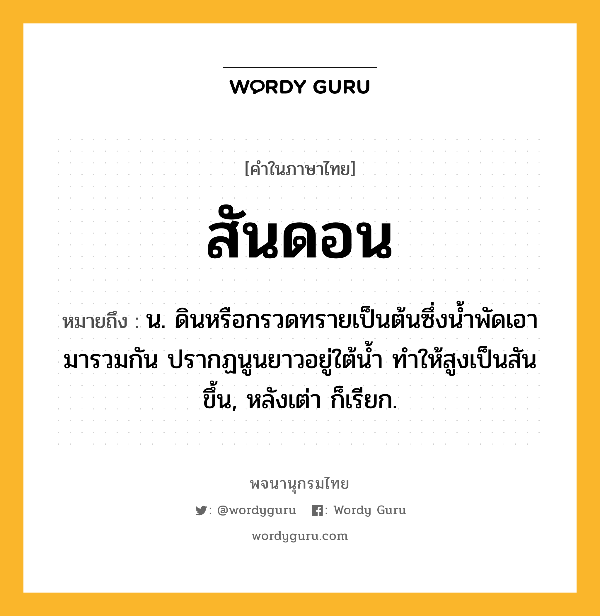 สันดอน ความหมาย หมายถึงอะไร?, คำในภาษาไทย สันดอน หมายถึง น. ดินหรือกรวดทรายเป็นต้นซึ่งนํ้าพัดเอามารวมกัน ปรากฏนูนยาวอยู่ใต้นํ้า ทําให้สูงเป็นสันขึ้น, หลังเต่า ก็เรียก.