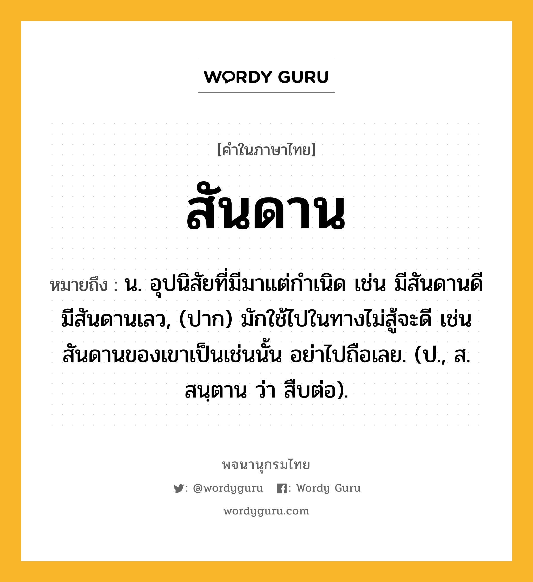 สันดาน ความหมาย หมายถึงอะไร?, คำในภาษาไทย สันดาน หมายถึง น. อุปนิสัยที่มีมาแต่กําเนิด เช่น มีสันดานดี มีสันดานเลว, (ปาก) มักใช้ไปในทางไม่สู้จะดี เช่นสันดานของเขาเป็นเช่นนั้น อย่าไปถือเลย. (ป., ส. สนฺตาน ว่า สืบต่อ).